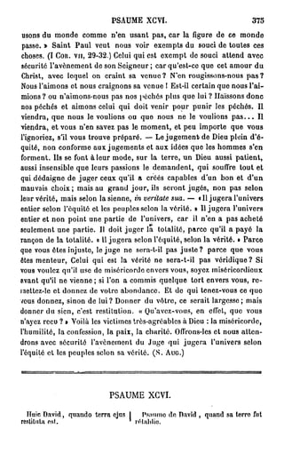 PSAUME XGVI.                               375
usons du monde comme n'en usant pas, car la figure de ee monde
passe. » Saint Paul veut nous voir exempts du souci de toutes ces
choses. (I Cou. vu, 29-32.) Celui qui est exempt de souci attend avec
sécurité l'avènement de son Seigneur ; car qu'est-ce que cet amour du
Christ, avec lequel on craint sa v e n u e ? N'en rougissons-nous p a s ?
Nous l'aimons et nous craignons sa venue ! Est-il certain que nous l'ai-
mions? ou n'aimons-nous pas nos péchés plus que lui ? Haïssons donc
nos péchés et aimons celui qui doit venir pour punir les péchés. Il
viendra, que nous le voulions ou que nous ne le voulions p a s . . . Il
viendra, et vous n'en savez pas le moment, et peu importe que vous
l'ignoriez, s'il vous trouve préparé. — Le jugement» de Dieu plein d'é-
quité, non conforme aux jugements et aux idées que les hommes s'en
forment. Ils se font à leur mode, sur la terre, un Dieu aussi patient,
aussi insensible que leurs passions le demandent, qui souffre tout et
qui dédaigne de juger ceux qu'il a créés capables d'un bon et d'un
mauvais choix; mais au grand jour, ils seront jugés, non pas selon
leur vérité, mais selon la sienne, in veritate sua. — «Il jugera l'univers
entier selon l'équité et les peuples selon la vérité. » Il jugera l'univers
entier et non point une partie de l'univers, car il n'en a pas acheté
seulement une partie. Il doit juger la totalité, parce qu'il a payé la
rançon de la totalité. « Il jugera selon l'équité, selon la vérité. » Parce
que vous êtes injuste, le juge ne sera-t-il pas j u s t e ? parce que vous
êtes menteur, Celui qui est la vérité ne sera-t-il pas véridique? Si
vous voulez qu'il use do miséricorde envers vous, soyez miséricordieux
avant qu'il ne vienne ; si l'on a commis quelque tort envers vous, r e -
mettez-le et donnez de votre abondance. Et do qui tenez-vous ce que
vous donnez, sinon de lui? Donner du vôtre, ce serait largesse; mais
donner du sien, c'est restitution. « Qu'avcz-vous, en effet, que vous
n'ayez reçu ? » Voilà les victimes très-agréables à Dieu : la miséricorde,
l'humilité, la confession, la paix, la charité. Ofl'rons-les et nous atten-
drons avec sécurité l'avènement du Juge qui jugera l'univers selon
l'équité et les peuples selon sa vérité. ( S . AUG.)




                           PSAUME XCVI.

  Huic David, quando terra ejus J Psaume de David , quand sa terre fut
restituta est.                  * rétablie.
 