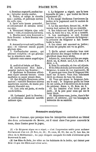 376                                PSAUME XGVI.
   1. Dominus regnavit, cxultet ter-     1. Le Seigneur a régné ; que la terre
ra : lœtentur insulœ multœ.           tressaille de joie ; que toutes les lies so
   2. Nubes, et caligo in circuitu réjouissent (1).
ejus : justitia, et judicium correc-     2. Un nuage ténébreux l'environne. La
tio scdis ejus.                       justice et le jugement sont le soutien do
   3. Ignis ante ipsum prœcedet, son trône.
et inilammabit in circuitu inimi-        3. Lo feu marchera devant lui, et dé-
cos ejus.                              vorera tout autour de lui ses ennemis.
   4. llluxorunt fulgura ejus orbi       4. Ses éclairs ont brillé par tout l'uni-
terrœ : vidit, et commota est terra. vers, la terre les a vus, et en a tremblé.
   5. Montes sicut cera iluxcrunt a      5. Les montagnes se sont fondues
facie Domini : a facie Domini om- comme la cire en présence du Seigneur:
nis terra.                             la présence du Seigneur a fait fondre
                                       toute la terre.
    6. Annuntiavcrunt cœli justitiam      6. Les cieux ont annoncé sa justice ;
 ejus : et viderunt omnes populi et tous les peuples ont vu sa gloiro.
 gloriam ejus.
    7. Confundantur omnes, qui            7. Qu'ils soient confondus tous ceux
 adorant sculptilia : et qui glorian- qui adorent des images taillées et qui se
 tur in simulacris suis.               glorifient dans leurs idoles.
    Adorate eum omnes angeliejus:         Adorez-le, vous tous qui êtes ses anges.
                                       Exod. xx, 4; Nomb. xxvi, 4,5; Deut. v, 8;
                                            Uebr. i, 6.
  8. audivit et laîtata est Sion.              8. Sion l'a entendu, et s'en est réjouie.
  Et exultavcrunt filinï Judœ ,                Et les filles de Juda ont tressailli de joio,
propter judicia tua Domino :                Seigneur, à cause do vos jugements, (2)
  9. Quoniam tu Dominus altissi-               9. parce que vous êtes le Seigneur très-
mus super omncm terram : nimis              haut sur la terre. Vous êtes infiniment
exaltatus es super omnes deos.              élevé au-dessus de tous les dieux.
  10. Quidiligitis Dominum,odite               10. Vous qui aimez le Seigneur, haïs-
malum : custodit Dominus animas             sez le mal ; le Seigneur garde les âmes
sanctorum suorum, de manu pec-              de ses saints, et il les délivrera de la main
catoris liberabit eos.                      du pécheur. Amos. v, 15. Hom. xn, 9.
  1 . Lux or ta est justo, et rcctis          11. La lumière s'est levée pour lo
coi de lœtitia.                             juste, et la joio pour ceux qui ont lo
                                            cœur droit.
   42. LaHamini justi in Domino :              12. Réjouissez-vous, justes, dans lo Sei-
 et confitemini memoriœ sanctifi-           gneur; et célébrez , par vos louangos,la
 cationis ejus.                             mémoire de sa sainteté.



                                Sommaire analytique.

  Dans ce Psaume, que presque tous les interprètes entendent au littéral
des d e u x avènements du Messie , où il vient dans l'un pour convertir la
terre, dans l'autre pour la juger,

   (1) « Le Seigneur règne on a régné, » c'est, l'expression usitée pour acclamer
l'avènement d'un roi. (Il liais, xv, 10 ; Ps. i.xvu, 18, 19; Isa. u i , 7). Les îles, lo»
côtes do la Méditerranée, los pays éloignés auxquels les Juifs n'arrivaient qu'en
traversant la mor.
  * (2) Les filles de J u d a , les villes ou les habitants de la J u d é e , qui étaient pour
Sion co que des filleà sont à leur mère.
 