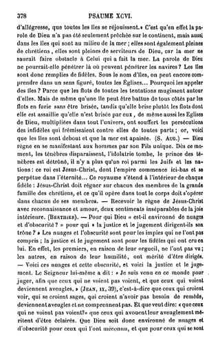 378                          PSAUME XCVI.
d'allégresse, que toutes les îles se réjouissent.» C'est qu'en effet la pa-
role de Dieu n'a pas été seulement prêchée sur le continent, mais aussi
dans les îles qui sont au milieu de la mer ; elles sont également pleines
de chrétiens , elles sont pleines de serviteurs de Dieu, car la mer ne
saurait faire obstacle à Celui qui a fait la mer. La parole de Dieu
ne pourrait-elle pénétrer là où peuvent pénétrer les navires? Les îles
sont donc remplies de fidèles. Sous le nom d'îles, on peut encore com-
prendre dans un sens figuré, toutes les Églises... Pourquoi les appeler
des îles ? Parce que les flots de toutes les tentations mugissent autour
d'elles. Mais de même qu'une île peut être battue de tous côtés parles
flots en furie sans être brisée, tandis qu'elle brise plutôt les flots dont
elle est assaillie qu'elle n'est brisée par e u x , de même aussi les Eglises
de Dieu, multipliées dans tout l'univers, ont souffert les persécutions
des infidèles qui frémissaient contre elles de toutes parts ; or, voici
que les îles sont debout et que la mer est apaisée. (S. AUG.) — Dieu
règne en se manifestant aux hommes par son Fils unique. Dès ce mo-
ment, les ténèbres disparaissent, l'idolâtrie tombe, le prince des té-
nèbres est détrôné, il n'y a plus qu'un roi parmi les Juifs et les na-
tions : ce roi est Jésus-Christ, dont l'empire commence ici-bas et se
perpétue dans l'éternité... Ce royaume s'étend à l'intérieur de chaque
fidèle : Jésus-Christ doit régner sur chacun des membres de la grande
famille des chrétiens, et ce qu'il opère dans tout le corps doit s'opérer
dans chacun de ses membres. — Recevoir le règne de Jésus-Christ
avec reconnaissance et amour, deux sentiments inséparables de la joie
intérieure. (BERTUIER). — Pour qui Dieu « est-il environné de nuages
et d'obscurité? » pour qui o lajustice et le jugement dirigent-ils son
trône ? » Les nuages et l'obscurité sont pour les impies qui ne l'ont pas
compris ; lajustice et le jugement sont pour les fidèles qui ont cru en
lui. En effet, les premiers, en raison de leur orgueil, ne l'ont pas vu;
les autres, en raison de leur humilité, ont mérité d'être dirigés.
—- Voici ces nuages et cette obscurité, et voici la justice et le jugo«
ment. Le Seigneur lui-même a dit : « Je suis venu en ce monde pour
juger, afin que ceux qui ne voient pas voient, et que ceux qui voient
deviennent aveugles, » (JEAN, IX, 39), c'est-à-dire que ceux qui croient
voir, qui se croient sages, qui croient n'avoir pas besoin de remède,
deviennent aveugles et ne comprennent pas. Et que veut dire: « que ceux
qui ne voient pas voient?» que ceux qui avouent leur aveuglement mé-
ritent d'être éclairés. Que Dieu soit donc environné de nuages et
d'obscurité pour ceux qui l'ont méconnu, et que pour ceux qui se sont
 