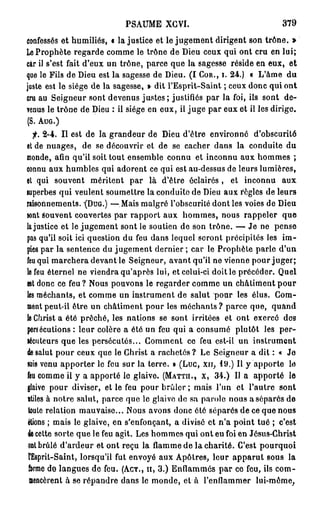 P S A U M E XGVI.                           379

Confessés et humiliés, « lajustice et le jugement dirigent son trône. »
Le Prophète regarde comme le trône de Dieu ceux qui ont cru en lui;
car il s'est fait d'eux un trône, parce que la sagesse réside en eux, et
que le Fils de Dieu est la sagesse de Dieu. ( I COR., I. 24.) « L'âme du
juste est le siège de la sagesse, » dit l'Esprit-Saint ; ceux donc qui ont
cru au Seigneur sont devenus j u s t e s ; justifiés par la foi, ils sont de-
venus le trône de Dieu : il siège en eux, il juge par eux et il les dirige.
(S. AUG.)
  f. 2-4. Il est de la grandeur de Dieu d'être environné d'obscurité
et de nuages, de se découvrir et de se cacher dans la conduite du
monde, afin qu'il soit tout ensemble connu et inconnu aux hommes ;
connu aux humbles qui adorent ce qui est au-dessus de leurs lumières,
et qui souvent méritent par là d'être éclairés , et inconnu aux
superbes qui veulent soumettre la conduite de Dieu aux règles de leurs
raisonnements. (DUG.) —Mais malgré l'obscurité dont les voies de Dieu
sont souvent couvertes par rapport aux hommes, nous rappeler que
lajustice et le jugement sont le soutien de son trône. — Je ne pense
pas qu'il soit ici question du feu dans lequel seront précipités les im-
pies par la sentence du jugement dernier ; car le Prophète parle d'un
feu qui marchera devant le Seigneur, avant qu'il ne vienne pour juger;
le feu éternel ne viendra qu'après lui, et celui-ci doit le précéder. Quel
est donc ce feu ? Nous pouvons le regarder comme un châtiment pour
les méchants, et comme un instrument de salut pour les élus. Gom-
ment peut-il être un châtiment pour les méchants ? parce que, quand
le Christ a été prêché, les nations se sont irritées et ont exercé des
persécutions : leur colère a été un feu qui a consumé plutôt les per-
sécuteurs que les persécutés... Comment ce feu est-il un instrument
de salut pour ceux que le Christ a rachetés? Le Seigneur a dit : « Je
suis venu apporter le feu sur la terre. » (Luc, x » , 19.) Il y apporte le
feu comme il y a apporté le glaive. (MATTII., X, 34.) Il a apporté le
glaive pour diviser, et le feu pour brûler ; mais l'un et l'autre sont
utiles à notre salut, parce que le glaive de sa parole nous a séparés de
 toute relation mauvaise... Nous avons donc été séparés de ce que nous
étions ; mais le glaive, en s'enfonçant, a divisé et n'a point tué ; c'est
4e cette sorte que le feu agit. Les hommes qui ont eu foi en Jésus-Christ
dut brûlé d'ardeur et ont reçu la flamme de la charité. C'est pourquoi
 FEsprit-Saint, lorsqu'il fut envoyé aux Apôtres, leur apparut sous la
 ferme de langues de feu. (ACT., H, 3.) Enflammés par ce feu, ils com-
 aencèrent à se répandre dans le monde, et à l'enflammer lui-môme,
 