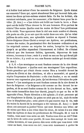 380                           PSAUME     XCYI.
et à brûler tout autour d'eux les ennemis du Seigneur. Quels étaient
ces ennemis? Ceux qui, ayant abandonné Dieu qui les avait faits, ado-
raient les dieux qu'eux-mêmes avaient faits. Ce feu les brûlait, s'ils
restaient méchants, pour les consumer ; s'ils étaient bons pour les vi-
vifier. (S. AUG.) — « Les éclairs ont brillé sur toute la terre. » Pour-
quoi ont-ils brillé? Pour donner la foi aux hommes. D'où partent les
éclairs? Des nuées. Quelles sont les nuées de Dieu? Les prédicateurs
de la vérité. Vous apercevez dans le ciel une nuée sombre et obscure,
elle porte en elle j e ne sais quoi de caché dans son sein. Qu'un éclair
jaillisse de cette nuée, une splendide lumière se répand à l'instant.
Notre-Seigneur Jésus-Christ a envoyé ses Apôtres, ses prédicateurs,
comme des nuées ; ils paraissaient être des hommes ordinaires et on
 b s méprisait comme on méprise les nuées, lorsqu'on les regardo,
jusqu'à ce qu'elles répandent l'étonnement et l'effroi. Us n'étaient
d'abord que des hommes faibles, ignorants, dépourvus de toute
science, inconnus à tous ; mais il y avait en eux un feu qui devait jail-
 lir en éclairs ; il y avait en eux une flamme cachée qui devait éclater.
 (S. AUG.)
    f. 5, 6. t Les montagnes se sont fondues comme de la cire devant
la face du Seigneur. » Quelles sont ces montagnes ? Les orgueilleux.
Toute grandeur qui s'était élevée contre Dieu a tremblé devant les
actions du Christ et des chrétiens, et elle a succombé ; et quand je
répète l'expression du Psalmiste : « elle s'est fondue, » on ne saurait
trouver une expression plus juste. Qu'est devenue l'élévation des puis-
sances ? « Les montagnes se sont fondues comme de la cire devant la
face du Seigneur. » Le Seigneur a été comme un feu devant les su-
perbes, et ils se sont fondus comme de la cire devant sa face , après
être restés insensibles dans leur dureté, j u s q u ' à ce que ce feu se fût
 approché d'eux. Toute élévation a été aplanie ; il n'est personne qui
 ose blasphémer le Christ. Le païen ne croit pas en lui, mais du moins
 il ne le blasphème plus ; cette pierre n'a pas encore reçu la vie, mais
 du moins la dureté de la montagne a ôté vaincue. (S. AUG.) — Quels*
 cieux ont annoncé sa justice? Ceux qui sont devenus son trône ; car
 de mémo que Dieu a son trône dans les cieux, de même il a son trôna
 dans les Apôtres et dans les prédicateurs de l'Evangile. Et si vous h
 voulez, vous aussi vous serez un ciel. Voulez-vous être un ciel ? Chas-
  sez la terre de votre cœur purifié. Si vous êtes exempt de toute con-
  voitise terrestre, si vous pouvez dire avec vérité que vous tenez votre
  cœur en h a u t , vous serez un ciel ; vous avez commencé à goûter le»
 