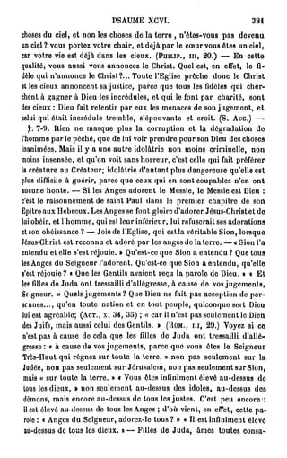 PSAUME XGVI.                                 381

choses du ciel, et non les choses de la terre , n'êtes-vous pas devenu
un ciel ? vous portez votre chair, et déjà par le cœur vous êtes un ciel,
car votre vie est déjà dans les cieux. (PHILIP., IH, 20.) — En cette
qualité, vous aussi vous annoncez le Christ. Quel est, en effet, le fi-
dèle qui n'annonce le Christ?... Toute l'Eglise prêche donc le Christ
et les cieux annoncent sa justice, parce que tous les fidèles qui cher-
chent à gagner à Dieu les incrédules, et qui le font par charité, sont
des cieux : Dieu fait retentir par eux les menaces de son jugement, e t
celui qui était incrédule tremble, s'épouvante et croit. (S. AUG.) —
   jh 7-9. Rien ne marque plus la corruption et la dégradation de
l'homme par le péché, que de lui voir prendre pour son Dieu des choses
inanimées. Mais il y a une autre idolâtrie non moins criminelle, non
moins insensée, et qu'on voit sans horreur, c'est celle qui fait préférer
la créature au Créateur; idolâtrie d'autant plus dangereuse qu'elle est
plus difficile à guérir, parce que ceux qui en sont coupables n'en ont
aucune honte. — Si les Anges adorent le Messie, le Messie est Dieu :
c'est le raisonnement de saint Paul dans le premier chapitre de son
Epître aux Hébreux. Les Anges se font gloire d'adorer Jésus-Christ et de
lui obéir, et l'homme, qui est leur inférieur, lui refuserait ses adorations
et son obéissance ? — Joie de l'Eglise, qui est la véritable Sion, lorsque
Jésus-Christ est reconnu et adoré par les anges de la terre. — « Sion l'a
entendu et elle s'est réjouie. » Qu'est-ce que Sion a e n t e n d u ? Que tous
les Anges du Seigneur l'adorent. Qu'est-ce que Sion a entendu, qu'elle
s'est réjouie? « Que les Gentils avaient reçu la parole de Dieu. » « E t
les filles de J u d a ont tressailli d'allégresse, à cause de vos jugements,
Seigneur. » Quels jugements? Que Dieu ne fait pas acception de per-
 sonnes..., qu'en toute nation et en tout peuple, quiconque sert Dieu
lui est agréable; (ACT., X, 3 4 , 3 5 ) ; « car il n'est pas seulement le Dieu
 des Juifs, mais aussi celui des Gentils. » (UOM., m , 29.) Voyez si ce
 n'est pas à cause de cela que les filles de J u d a ont tressailli d'allé-
 gresse : « à cause de vos jugements, parce que vous êtes le Seigneur
 Très-Haut qui régnez sur toute la terre, » non pas seulement sur la
 Judée, non pas seulement sur Jérusalem, non pas seulement sur Sion,
 mais « sur toute la terre. » « Vous êtes infiniment élevé au-dessus de
 lous les dieux, » non seulement au-dessus des idoles, au-dessus des
                                                                            1
 démons, mais encore au-dessus de tous les justes. C'est peu encore :
 il est élevé au-dessus de tous les Anges ; d'où vient, en eiïct, celte pa-
 role : o Anges du Seigneur, adorez-le t o u s ? » « II est infiniment élevé
  au-dessus de tous les dieux. » — Filles de Juda, âmes toutes consa-
 