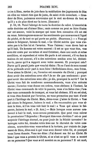 382                             PSAUME XCVI.
crues à Dieu, ravies de joie dans la méditation des jugements de Dieu
où elles ne voient rien que de juste, de saint et de consolant. — Gran-
deur de Dieu, puissance souveraine qui le met au-dessus de tout ce
qu'il y a de plus élevé sur la terre. (DUGUET.)
    f. 10, i l . Voici l'abrégé de toute la doctrine du salut. L'essentiel de
cette doctrine est d'aimer Dieu ; mais comme on peut se faire illusion
sur cet amour, voici la marque qui nous fera connaître s'il est réel
en nous. Interrogeons-nous sur les sentiments que nous avons à l'égard
du péché, et de tout ce qui porte au péché. (BERTUIER.) — « Vous qui
aimez le Seigneur, haïssez le mal. » Le Christ mérite que vous n'ai-
miez pas à la fois lui et l'avarice. Vous l'aimez : vous devez haïr ce
qu'il hait. Un homme est votre ennemi : il est ce que vous êtes, voui
avez été créés par un même et seul Créateur, dans une seule et même
condition, et cependant si votre fils parle à cet ennemi, s'il va dans la
maison de cet ennemi, s'il a des entretiens assidus avec lui, déshéri-
tez-le, parce qu'il a rapport avec votre ennemi. Et pourquoi cela ?
Parce qu'il paraît juste que vous lui disiez : Tu es l'ami de mon ennemi
et tu prétends avoir p a r t à mon bien l Réfléchissez-donc, mes frères.
Vous aimez le Ghrist ; or, l'avarice est ennemie du Christ ; pourquoi
donc avoir des entretiens avec elle ? Je ne dis pas seulement : pour-
quoi avoir des entretiens avec elle ; je dis, pourquoi la servir? Car le
Christ vous fait de nombreux commandements, vous n'en exécutez
aucun ; l'avarice vous donne ses ordres, vous obéissez à l'instant. Le
Christ vous commande de vêtir le pauvre, vous n'en faites rien ; l'ava-
rice vous commande de tromper, et vous lui obéissez. S'il en est ainsi,
si vous êtes dominé par l'avarice, ne vous promettez pas tant d'avoir
p a r t à l'héritage du Christ. Mais, direz-vous : j ' a i m e le Christ, t Vous
qui aimez le Seigneur, haïssez le mal. » On reconnaîtra que vous ai-
mez le bien, si l'on vous voit haïr le mal : « Vous qui aimez le Sei-
gneur, haïssez le mal. » (S. AUG.) — Mais lorsque nous aurons com-
mencé à haïr le mal, nous serons persécutés. Que peut vous enlever
le persécuteur ? Répondez : Pourquoi êtes-vous chrétien ? est-ce pour
acquérir l'héritage éternel, ou pour jouir de la félicité terrestre ? In-
 terrogez votre foi, étendez votre âme sur le chevalet de votre cons-
cience, soumettez-vous vous-même à la torture, par crainte du juge-
m e n t de Dieu, dites-moi à qui vous avez donné votre foi, et pourquoi
vous l'avez donnée. Vous me dites : J'ai donné ma foi au Ghrist. Eh
bien l q u e vous a promis le Christ, si ce n'est ce qu'il vous a montré
en sa personne ? Que vous a-t-il montré en sa personne ? Il est morl,
 