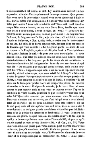 PSAUME XCVI.                              383
il est ressuscité, il est monté au ciel. L'y voulez-vous suivre ? Imitez
sa passion, attendez l'accomplissement de ses promesses. Que p o u r r a
donc vous ravir le persécuteur, quand vous aurez commencé à haïr le
mal, par là même que vous aimez le Seigneur ? Que vous enlèvera-t-il?
Yotre patrimoine ? Vous enlèvera-t-il le ciel ? Mais soit : qu'il vous ôte
ce que Dieu vous a donné ; nui ne vous ôtera Dieu, tandis que vous
vous l'ôtez à vous-même, si vous le fuyez. ( S . AUG.) — Peut-être r é -
pondrez-vous : Je n'ai pas souci de mon patrimoine ; « le Seigneur me
l'a donné, le Seigneur me l'a ôté ; » j e puis dire : « Il a été fait comme
il a plu au Seigneur, » (JOB, I, 21) ; mais j e crains que le persécuteur
ne me tue. En effet, là se borne son pouvoir. Ecoutez donc ces paroles
du Psaume qui vous console : « Le Seigneur garde les âmes de ses
serviteurs. » Le Prophète, après avoir dit plus haut : • Vous qui aimez
le Seigneur, haïssez le mal, » de peur que vous ne craigniez, si vous
haïssez le mal, quo celui qui aime le mal ne vous fasse mourir, ajoute
immédiatement: o Le Seigneur garde les âmes de ses serviteurs. »
Ecoutez-le lui-même, lui qui garde les âmes de ses serviteurs et qui
vous dit : « Ne craignez pas ceux qui tuent le corps, mais qui ne p e u -
vent tuer l'âme.» Supposons que celui qui a sur vous le plus de pouvoir
possible, ait tué votre corps ; que vous a-t-il fait ? Ce qu'il a fait aussi
à votre Seigneur. Pourquoi aspirez-vous à posséder ce que possède le
Christ, si vous craignez de souffrir ce que le Christ a souffert ? Il est
venu sur la terre pour porter votre vie temporelle pleine de misères
et soumise à la mort. Craignez de mourir, je le veux bien, si vous
pouvez ne pas mourir; mais ce que vous ne pouvez éviter d'après la
«,'iondition de votre nature, pourquoi ne pas le souffrir volontiers pour
 votre foi ? Que votre ennemi, qui vous menace, vous ôte cette vie,
 Dieu vous donnera une autre vie ; car c'est lui qui vous a aussi donné
 cette vie mortelle, qui ne peut d'ailleurs vous être enlevée, s'il ne
 le veut pas ; mais s'il veut qu'elle vous soit ravie, il en a une autre à
 vous donner : ne craignez pas de vous laisser dépouiller par lui. Itefu-
 serez-vous de perdre un vêtement en lambeaux ? Il vous donnera u n
 manteau de gloire. De quel manteau me parlez-vous? « Il faut que ce
 qu'il y a de corruptible en nous revête l'immortalité, et que ce qu'il
 y a de mortel en nous revête l'immortalité. » (I COR., XV, 53.) Votre
 chair elle-même ne périra pas. Votre ennemi peut exercer contre vous
  sa fureur, jusqu'à vous tuer ; au-delà, il n ' a de pouvoir ni sur votre
  âme, ni même sur votre chair ; car, s'il disperse les éléments de cette
  chair, il ne l'empêchera pas de ressusciter. (S. AUG.) — Mais, peut-
 