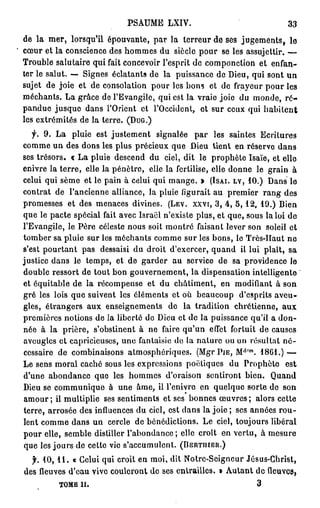 PSAUME LXIV.                                33
de la mer, lorsqu'il épouvante, par la terreur de ses jugements, le
cœur et la conscience des hommes du siècle pour se les assujettir. —
Trouble salutaire qui fait concevoir l'esprit de componction et enfan-
ter le salut. — Signes éclatants de la puissance de Dieu, qui sont u n
sujet de joie et de consolation pour les bons et de frayeur pour les
méchants. La grâce de l'Evangile, qui est la vraie joie du monde, r é -
pandue jusque dans l'Orient et l'Occident, et sur ceux qui h a b i t e n t
les extrémités de la terre. (DUG.)
   f. 9. La pluie est justement signalée par les saintes Ecritures
comme un des dons les plus précieux que Dieu tient en réserve dans
ses trésors. « La pluie descend du ciel, dit le prophète Isaïe, et elle
enivre la terre, elle la pénètre, elle la fertilise, elle donne le grain à
celui qui sème et le pain à celui qui mange. > (ISAI. LV, 10.) Dans le
contrat de l'ancienne alliance, la pluie figurait au premier rang des
promesses et des menaces divines. (LEV. XXVI, 3 , 4 , 5 , 1 2 , 19.) Bien
que le pacte spécial fait avec Isracl n'existe plus, et que, sous la loi de
l'Evangile, le Père céleste nous soit montré faisant lever son soleil et
tomber sa pluie sur les méchants comme sur les bons, le Très-Haut ne
s'est pourtant pas dessaisi du droit d'exercer, quand il lui plaît, sa
justice dans le temps, et de garder au service de sa providence le
double ressort de tout bon gouvernement, la dispensation intelligente
et équitable de la récompense et du châtiment, en modifiant à son
gré les lois que suivent les cléments et où beaucoup d'esprits aveu-
gles, étrangers aux enseignements de la tradition chrétienne, aux
premières notions de la liberté de Dieu et de la puissance qu'il a don-
née à la prière, s'obstinent à ne faire qu'un effet fortuit de causes
aveugles et capricieuses, une fantaisie de la nature ou un résultat n é -
                                                            (1,,m
cessaire de combinaisons atmosphériques. (Mgr PIE, M . 18G1.) —
Le sens moral caché sous les expressions poétiques du Prophète est
d'une abondance que les hommes d'oraison sentiront bien. Quand
Dieu se communique à une âme, il l'enivre en quelque sorte de son
amour ; il multiplie ses sentiments et ses bonnes œuvres ; alors cette
terre, arrosée des influences du ciel, est dans la joie ; ses années rou-
lent comme dans un cercle de bénédictions. Le ciel, toujours libéral
pour elle, semble distiller l'abondance; elle croît en vertu, à mesure
que les jours de cette vie s'accumulent. (BERTHIER.)

  f. 1 0 , 1 1 . « Celui qui croit en moi, dit Notrc-Seigncur Jésus-Christ,
des fleuves d'eau vive couleront de ses entrailles. » Autant de fleuves,
         TOME II.                                                   3
 