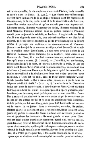 PSAUME XCVII.                             387

est la vie nouvelle ; la vie ancienne nous vient d'Adam, la vie nouvelle
se forme dans le Christ. (S. AUG.). — Les choses merveilleuses qui
doivent faire la matière de ce cantique nouveau sont les mystères de
l'Incarnation, de la vie, de la mort et de la résurrection du Sauveur,
merveilles toutes nouvelles et qu'on n'avait pas vues auparavant.
L'homme sauvé, l'homme vainqueur du péché, l'homme racheté de la
mort éternelle, l'homme rétabli dans sa justice primitive, l'homme
associé pour toujours à la sainteté, au bonheur, à la gloire de son Dieu,
c'est là une si grande merveille, une grâce si excellente, un bienfait si
général, que l'on conçoit facilement que le Prophète appelle la nature
entière à partager ses sentiments de reconnaissance et d'amour.
(DUGUET). — L'objet de ce nouveau cantique, c'est Jésus-Christ cruci-
fié, merveille inouïe jusqu'alors. Un nouveau prodige demande un
cantique nouveau. C'est l'homme qui a souffert, mais chantez en
l'honneur de Dieu; il a souffert comme homme, mais c'est comme
Dieu qu'il nous a sauvés. (S. JÉRÔME). — L'humilité, les souffrances,
l'obéissance jusqu'à la mort, et jusqu'à la mort de la croix, ont été les
armes dont Jésus-Christ s'est servi pour nous sauver, « sa droite et son
saint bras.» (IDEM).—« Parce que le Seigneur a opéré des merveilles. »
Quelles merveilles? « Sa droite et son bras ont opéré guérison pour
lui-même. » Quel est ce saint bras de Dieu? Noire-Seigneur Jésus-
Christ. Ecoutez Isaïe : « Qui a cru à notre parole, et à qui le bras du
Seigneur a-t-il été révélé? » (ISAI LUI, I ) . Le saint bras de Dieu et sa
droite sont donc la même chose. Notre-Seigneur Jésus-Christ est donc
la droite et le bras de Dieu ; c'est pourquoi il a opéré guérison pour
lui-même, car beaucoup sont guéris pour eux et non pour Dieu. Com-
bien y en a-t-il qui désirent la santé du corps et qui la recouvrent de
lui; ils ont été guéris par lui et ne sont pas guéris pour lui? Comment
sont-ils guéris par lui sans ôtre guéris pour lui? Lorsqu'ils ont recou-
vré la santé, ils se jettent dans la débauche; malades, ils étaient
chastes; guéris, ils deviennent adultères; malades, ils ne faisaient tort à
personne; guéris, ils usent des forces qui leur sont revenues pour atta-
quer et opprimer les innocents : ils sont guéris et non pour Dieu.
Quel est celui qui est guéri intérieurement? Celui qui, par sa foi, est
 guéri dans son cœur et transformé en un hommme nouveau, de sorte
 que sa chair mortelle, qui languit ici-bas pour un temps, recouvre elle-
 même, à la fin, la santé la plus parfaite. Soyons donc guéris pour Dieu.
 Mais, afin d'être guéris pour lui, il faut avoir confiance en sa droite :
 i parce que sa droite et son bras ont opéré notre salut pour lui-même. »
 