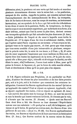 PSAUME XCVII.                              381)
différentes; ainsi, la prudence est une vertu qui fait tendre et marcher
plusieurs circonstances diverses vers le môme but. — Le psalterion,
composé de dix cordes, rappelle lajustice, qui consiste surtout dans
l'accomplissement des dix commandements de Dieu. La trompette,
faite de fer battu et devenue, sous les coups de marteau, un instrument
harmonieux, est un symbole de la force qui fait sortir des tribulations
le son doux et suave de la patience. Enfin, la tempérance, en d o m p -
tant le corps et en se montrant supérieure, par sa fermeté et sa force, à la
chair infirme, autant que l'est la corne la plus dure, devient comme
une trompette spirituelle qui fait entendre les plus doux sons. (S. AUG.)
— Cette jubilation de l'esprit et du cœur à laquelle nous invite le
Prophète est : 1° le signe d'une foi vive et solidement établie, vérité
que l'apôtre saint Pierre exprime en ces termes : « Vous croyez en lui,
quoique vous ne le voyiez pas encore, et c'est parce que vous croyez
que vous serez comblés d'une joie inénarrable et glorieuse, rempor-
tant le prix de votre foi, le salut de vos âmes; » (l PIER. I, 9); 2° cette
joie du cœur augmente l'espérance que nous mettons en Dieu seul, et
rejette bien loin toutes les espérances de la terre ; 3° la joie du cœur,
quand elle a Dieu pour objet, échauffe et développe la charité, car elle
dilate le cœur, elle] l'enflamme, l'ouvre tout entier à Dieu, pour qu'il
puisse le former, le façonner, et, par la force de cette suavité céleste,
l'unit si étroitement à Dieu qu'il ne peut plus s'en séparer.

                                III. — 7-9.

   jr. 7-9. Figure ordinaire aux Prophètes, et en particulier au Psal-
miste, d'animer les choses les plus insensibles et de leur faire prendre
part, soit à la joie, soit à la douleur que ressentent les créatures in-
telligentes. Comment les fleuves applaudiront-ils des mains? Qu'est-ce
qu'applaudir des mains? C'est se réjouir en agissant. Applaudir, c'est
se réjouir; applaudir des mains, c'est se réjouir en agissant. (S. AUG.)
— Les œuvres des saints sont la louange de Dieu ; ce sont les œuvres
et non la bouche qui louent vraiment le Christ. Il n'écoute pas la voix,
il n'écoute que les œuvres. (S. JÉUOMK). — Quels sont ces fleuves?
Ceux dont Dieu a fait des fleuves en leur d o n n a n t l'Esprit-Saint
comme une eau salutaire : « Si quelqu'un a soif, dit le Seigneur, qu'il
vienne et qu'il boive. Si quelqu'un croit en moi, des fleuves d'eau vive
jailliront de son sein, p (JEAN VU, 37-39). Ces fleuves applaudissaient
des mains, ces fleuves se réjouissaient de leurs œuvres et en bénissaient
Dieu. (S. AUG.). Ces lleuves coulent de la source même de J é s u s -
 
