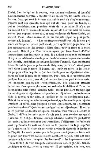 300                            PSAUME XGVII.

 Ghrist. C'est lui qui est la source, nous sommes les fleuves, si toutefois
 nous méritons de l'être. Jésus-Christ est la source, les saints sont les
.fleuves. Ceux qui sont inférieurs aux saints sont de simples ruisseaux;
 d'autres sont des torrents, ceux qui ont de l'eau pour un temps, et
 qui se dessèchent aux premiers vents de la tentation. Il n'y a pas
 qu'un seul fleuve : autant de saints, autant de fleuves; mais ces fleuves
 ne sont pas opposés entre eux, ce sont les fleuves de Jésus-Christ, qui
 sortent d'une même source et parmi lesquels règne le plus parfait
 accord. ( S . JÉRÔME). — « Les montagnes tressailliront de joie en pré-
 sence du Seigneur, parce qu'il vient, parce qu'il vient juger la terre.»
 Les montagnes sont les grands : Dieu vient juger la terre et ils se ré-
jouissent. Mais il y a d'autres montagnes qui trembleront d'effroi,
 lorsque Dieu viendra juger la terre. Il y a donc de bonnes montagnes
 et il y a de méchantes montagnes : les bonnes montagnes sont élevées
 par l'esprit, les méchantes sont gonflées par l'orgueil. « Les montagnes
 tressailliront de joie en présence du Seigneur, parce qu'il vient, parce
 qu'il vient juger la terre : il jugera tout l'univers selon la justice, et
 les peuples selon l'équité. » Que les montagnes se réjouissent donc,
 parce qu'il ne jugera pas injustement. Peut-être, si le juge devait être
 quelque homme aux yeux de qui la conscience ne peut être ouverte,
 les innocents eux-mêmes trembleraient-ils, s'ils devaient attendre
 de lui une récompense glorieuse, ou redouter le châtiment d'une con-
 damnation; mais quand viendra Celui qui ne peut être trompé, que
 les montagnes se réjouissent et qu'elles se réjouissent en toute sécu-
 r i t é : il répandra sur elles, sa lumière et ne les condamnera pas...
 Mais si les montagnes saintes se réjouissent, que les montagnes injustes
 tremblent d'effroi. Mais puisqu'il ne vient pas encore, est-il nécessaire
 qu'elles tremblent? Qu'elles se corrigent et se réjouissent. Il est en
 votre pouvoir de décider de quelle manière vous voulez attendre le
 Christ. Il diffère de venir, pour n'avoir pas à vous condamner quand
il viendra. (S. AUG.).— Sous cette image si hardie, des fleuves qui battent
 des mains et des montagnes qui tressaillent d'allégresse, le Psalmiste
 veut représenter les nations, émues de la présence du Juge suprême
 de l'univers, se félicitant de voir enfin arriver le règne de lajustice et
 de l'équité. La seule pensée que le Seigneur vient juger la terre suf-
 fit pour que toutes les nations soient comblées de joie. Elles ont vu si
 longtemps le crime triompher, les bons souffrir, les impies se moquerl
 11 leur tardait de voir l'iniquité confondue et l'ordre partout rétabli.
Le Seigneur vient..., elles se rassurent; il est certain, dès lors, que
 