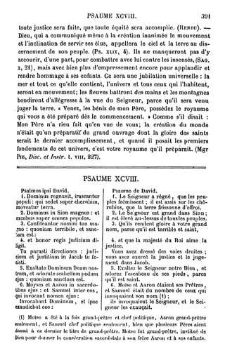 PSAUME XCVIU.
 toute justice sera faite, que toute équité sera accomplie. (RENDU). —
 Dieu, qui a communiqué môme à la création inanimée le mouvement
 et l'inclination de servir ses élus, appellera le ciel et la terre au dis-
 cernement de son peuple. (Ps. XLIX, 4). Ils ne manqueront pas d'y
 accourir, d'une part, pour combattre avec lui contre les insensés, (SAG.
x, 21), mais avec bien plus d'empressement encore pour applaudir et
 rendre hommage à ses enfants. Ce sera une jubilation universelle : la
mer et tout ce qu'elle contient, l'univers et tous ceux qui l'habitent,
seront en mouvement; les fleuves battront des mains et les montagnes
bondiront d'allégresse à la vue du Seigneur, parce qu'il sera venu
juger la terre. « Venez, les bénis de mon Père, possédez le royaume
qui vous a été préparé dès le commencement. » Gomme s'il disait :
Mon Père n'a rien fait qu'en vue de vous; la création du monde
n'était qu'un préparatif du grand ouvrage dont la gloire des saints
serait le dernier accomplissement, et quand il posait les premiers
fondements de cet univers, c'est votre royaume qu'il préparait. (Mgr
PIE, DISC, et Inslr. t. v m , 227).



                              PSAUME XCVIU.
    Psalmusipsi David.                   Psaume de David.
    1. Dominus regnavit, irascantur      1. Le Seigneur a régné , que les peu-
 populi : qui sedet super cberubim, ples frémissent ; il est assis sur les ché-
 movoatur terra.                     rubins, que la terre frissonne d'effroi.
   2. Dominus in Sion magnus : et        2. Le Seigneur est grand dans Sion ;
 excclsus super omnes populos.       il est élevé au-dessus de tous les peuples.
    3. Confiteantur nomini tuo ma-       3. Qu'ils rendent gloire à votre grand
 »no : quoniam terribile, et sanc- nom, parce qu'il est terrible et saint,
';um est :
   4. et honor régis judicium di-        4. et que la majesté du Roi aime la
ligit.                              justice.
   Tu parasti directiones : judi-        Vous avez dressé des voies droites ;
cium et justitiam in Jacob tu fc- vous avez exercé la justico et lo juge-
cisti.                              ment dans Jacob.
   5. Exaltate Dominum Deum nos-        5. Exaltez le Seigneur notro Dieu, ot
trum, et adorate scabellurn podum adorez l'escabeau do ses pieds , parce
ejus : quoniam sanctum est.         qu'il est saint.
   6. Moyses et Aaron in sacerdo-       (). Moïse et Aaron étaient ses Prêtres,
tibus ejus : et Samuel inlcr eos , et Samuel était du nombre do ceux qui
qui invocant nomen ejus :           invoquaient son nom (1) ;
   Invocabant Dominum , et ipso         ils invoquaient lo Seigneur, et lo Sei-
exaudiebat eos ;                    gneur les exauçait.
  (1) Moïse a été à la fois grand-prêtre et chef politique, Aaron grand-prôtre
seulement, et Samuel chef politique f e u l e m e n t , bien que plusieurs Pères aient
«loimé à ce dernier le titre <lo grmul-prâtre. Moïse fut grand-prêtre, institué de
Dieu pour donner la consécration sacerdotale ii HOU frère Aaron et à ses enfants.
 