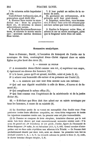 392                              PSAUME XGVIII.
  7. In columna nobis loquebatur           7. Il leur parlait au milieu de la co-
ad eos.                                  lonne de nuée.
  Custodiebant tcslimonia ejus, et         Ils gardaient ses ordonnances, et le
prœceptum quod dédit illis.              précepte qu'il leur avait donné.
   8. Domine Deus noster tu exau-           8. Seigneur, notre Dieu, vous les exau-
diebas eos : Deus tu propitius           ciez. O Dieu ! vous avez été clément pour
fuisti eis, et ulciscens in omnes        eux lors même que vous les punissiez (i).
adinventiones eorum.
   9. Exaltate DominumDeum nos-             9. Exaltez le Seigneur notre Dieu, et
trum, et adorate in monte sancto          adorez-le sur sa sainte montagne, parce
ejus : quoniam sanctus Dominus            que le Seigneur notre Dieu est saint.
Deus noster.




                             S m ar analytique.
                              o m ie

  Dans co Psaume, David, à l'occasion du transport de l'arche sur la
montagne de Sion, contemplant Jésus-Christ régnant dans sa sainte
Église au plus haut des cieux (2),
                             I. — EXHORTE LE PEUPLE
   1° A reconnaître Jésus-Christ camme son r o i , à) supérieur aux anges,
b) également au-dessus des hommes (12) ;
   2° A le louer, parce qu'il est grand, terrible, saint et juste (3, 4) ;
   3° A adorer son humanité elle-même et sa présence sur l'autel (5).
      II. — IL ENSEIGNE QUE DIEU DOIT ÊTRE HONORÉ DANS LES PRETRES î
  1° Qui ont uno dignité semblable à celle de Moïse, d'Aaron et de Sa-
muel (6) ;
  2° Qui remplissent le môme office (7) ;
  3° Qui font comme eux l'expérience de la miséricorde et de la justice
divine (8) ;
  III. — Il déclare que Dieu doit être adoré sur sa sainte montagne par
tous les hommes, à cause de sa sainteté (9).

   (1) La deuxième partie d e ce verset est susceptible d'un double sens : Vous
punissiez toutes leurs affections coupables, ou : vous tiriez vengeance de toutes
les injustices commises contre eux. Le premier sens est plus vraisemblable.
    (2) Co Psnumo se compose de trois s t r o p h e s , terminées chacune p a r le mot
saint. Les trois choses qui sont successivement nommées saintes sont : 1° le
nom du grand roi ; 2° l'escabeau de ses p i e d s , l'arche, figure de l'humanité do
Notrc-Seigucur ; 3° enfin, lo roi lui-uièuie (1-3; 4, 5 ; 6-9). Grand nombre d'inter-
prètes ont vu dans cette répétition u n e allusion à la Trinité. — Ce Psaume était
p r o b a b l e m e n t chanté par deux voix, avec u n c h œ u r . La première voix fait un
récitatif (versets 1 , 2 , — G, 7). La seconde adresse la parole à Dieu ( 3 , 4); enfin,
le c h œ u r termine chaque s t r o p h e , 5,9).
 