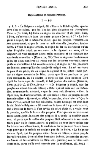 PSAUME XCV1II.                              393


                    Explications et Considérations.

                                  I. — 1-5.

   jf. 1, 2. « Le Seigneur a régné, dit ailleurs le Roi-Prophète, que la
terre s'en réjouisse, que les îles les plus éloignées en triomphent
d'aise. » (Ps. xcvi, 1.) Voilà un règne de douceur et de paix. Mais,
ô Dieu, qu'entends-je dans un autre psaume (xcvin, 1,)? « Le Sei-
gneur a régné, dit le même Prophète ; que les peuples frémissent et
s'en courroucent, et que la terre en soit ébranlée jusqu'aux fonde-
ments. » Voilà ce règne terrible, ce règne de fer et de rigueur qu'un
autre Prophète décrit en ces mots : « Je régnerai sur vous, dit le
Seigneur, en vous frappant d'une main puissante et en épuisant sur
vous toute ma colère. » (EZECU. xx, 33.) Dieu ne règne sur les hommes
qu'en ces deux manières : il règne sur les pécheurs convertis, parce
qu'ils se soumettent à lui volontairement ; il règne sur les pécheurs
condamnés, parce qu'il se les assujettit malgré eux. Là est un règne
de paix et de grâce, ici un règne de rigueur et de justice; mais p a r -
tout un règne souverain de Dieu, parce que là on pratique ce que
Dieu commande, ici on souffre le supplice que Dieu impose; Dieu
reçoit les hommages de ceux-là, il fait justice des autres. (BOSSUET,
                              e
Serm. p. le 3° D. de l'Av., 2 p.) — • Le Seigneur a régné, que les
peuples en soient émus de colère ; » Celui qui est assis sur les Chéru-
bins, sous-entendu, a régné, « que la terre soit ébranlée. » C'est la
répétition, en d'autres termes, de ces mots : « Que les peuples soient
émus de colère. » Que sont, en effet, les peuples, sinon la terre ? Que la
terre s'irrite, autant que bon lui semble, contre Celui qui est assis dans
le ciel. Mais le Seigneur a été aussi sur la terre, ot il a pris de la terre,
afin d'être sur la terre. Il s'est revêtu de notre chair et a voulu, tout
le premier, souffrir la fureur des peuples. Pour que ses serviteurs ne
redoutassent point la colère des peuples, il a voulu la souffrir avant
eux ; et parce que la colère des peuples était nécessaire à ses servi-
teurs pour qu'ils fussent guéris et purifiés de tous leurs péchés p a r
les tribulations elles-mêmes, le médecin a bu le premier l'amer breu-
vage pour que le malade ne craignît pas de le boire. • Le Seigneur
donc a régné, que les peuples soient émus de colère, » parce que, de
leur colère même, Dieu sait tirer beaucoup de bien. Les peuples entrent
en fureur et les serviteurs de Dieu sont purifiés ; ces derniers sont
 couronnés, parce qu'ils sont exercés par la souffrance. (S. AUG.) —
 