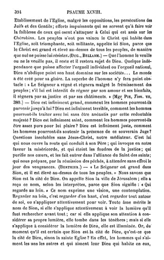 394                          PSAUME XCVIU.
  Etablissement de l'Eglise, malgré les oppositions, les persécutions des
 Juifs et des Gentils; efforts impuissants qui ne servent qu'à faire voir
  la faiblesse de ceux qui osent s'attaquer à Celui qui est assis sur les
 Chérubins. Les peuples n'ont pas vaincu lo Christ qui habite dans
 l'Eglise, soit triomphante, soit militante, appelée ici Sion, parce que
 le Christ est grand et élevé au-dessus de tous les peuples, de manière
 que nul ne puisse lui résister. (DUG., BELLARM.) — Que l'homme le veuille
 ou ne le veuille pas, il reste et il restera sujet de Dieu. Quelque indé-
 pendance que puisse affecter l'orgueil individuel ou l'orgueil national,
 Dieu n'abdique point son haut domaine sur les s o c i é t é s . . . Le monde
 a été créé pour sa gloire. La superbe de l'homme n'y fera point obs-
 tacle : « Le Seigneur a régné et régnera malgré le frémissement des
 peuples; s'il lui est interdit de régner par son amour et ses bienfaits,
 il régnera par sa justice et par ses châtiments. » (Mgr PIE, Tom. vu,
 380.) — Dieu est infiniment grand, comment les hommes pourront-ils
 parvenir jusqu'à lui? Dieu est infiniment terrible, comment les hommes
 pourront-ils traiter avec lui sans être anéantis par cette redoutable
 majesté ? Dieu est infiniment saint, comment les hommes pourront-ils
 ôtre assez purs pour lui plaire? Dieu est infiniment juste, comment
les hommes pourront-ils soutenir la présence de ce souverain Juge?
 Questions insolubles sans Jésus-Christ, notre médiateur. C'est lui
qui nous ouvre la route qui conduit à son Père ; qui invoque en notre
faveur la miséricorde, et qui éteint les foudres de la justice ; qui
purifie nos cœurs, et les fait entrer dans l'alliance du Saint des saints;
qui nous prépare, par la rémission des péchés, à attendre sans effroi lo
jour des vengeances. (BERTniER.) — « Le Seigneur est grand dans
Sion, et il est élevé au-dessus de tous les peuples. » Nous savons que
Sion est la cité de Dieu. On appelle Sion la ville de Jérusalem ; elle a
reçu ce nom, selon les interprètes, parce que Sion signifie : « Qui
regarde au loin. » Ce nom exprime une vision, une contemplation.
Regarder nu loin, c'est regarder d'en haut, c'est regarder tout autour
de soi, ou s'appliquer attentivement pour voir. Toute âme mérite le
nom de Sion, si elle s'applique attentivement à voir la lumière qu'il
faut rechercher avant tout ; car si elle applique son attention à con-
sidérer sa propre lumière, elle tombe dans les ténèbres ; mais si elle
s'applique à considérer la lumière de Dieu, elle est illuminée. Or, du
moment qu'il est certain que Sion est la cité de Dieu, qu'est-ce quo
la cité de Dieu, sinon la sainte Eglise ? En effet, les hommes qui s'ai-
ment les uns les autres et qui aiment leur Dieu qui habite en eux,
 