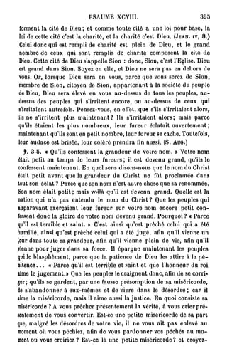 PSAUME XGYIII.                                395
 forment la cité de Dieu; et comme toute cité a une loi pour base, la
loi de cette cité c'est la charité, et la charité c'est Dieu. (JEAN, IV, 8 . )
Celui donc qui est rempli de charité est plein de Dieu, et le grand
nombre de ceux qui sont remplis de charité composent la cité de
Dieu. Cette cité de Dieu s'appelle Sion : donc, Sion, c'est l'Eglise. Dieu
est grand dans Sion. Soyez en elle, et Dieu ne sera pas en dehors de
vous. Or, lorsque Dieu sera en vous, parce que vous serez de Sion,
membre de Sion, citoyen de Sion, appartenant à la société du peuple
de Dieu, Dieu sera élevé en vous au-dessus de tous les peuples, a u -
dessus des peuples qui s'irritent encore, ou au-dessus de ceux qui
s'irritaient autrefois. Pensez-vous, en effet, que s'ils s'irritaient alors,
ils ne s'irritent plus m a i n t e n a n t ? Us s'irritaient alors; mais parce
qu'ils étaient les plus nombreux, leur fureur éclatait ouvertement ;
maintenant qu'ils sont en petit nombre, leur fureur se cache. Toutefois,
leur audace est brisée, leur colère prendra fin aussi. (S. AUG.)
   f. 3-5. « Qu'ils confessent la grandeur de votre nom. » Votre nom
était petit au temps de leurs fureurs; il est devenu grand, qu'ils le
confessent maintenant. En quel sens disons-nous que le nom du Christ
était petit avant que la grandeur du Christ ne fût proclamée dans
tout son éclat ? Parce que son nom n'est autre chose que sa renommée.
Son nom était petit ; mais voilà qu'il est devenn grand. Quelle est la
nation qui n'a pas entendu le nom du Christ ? Que les peuples qui
auparavant exerçaient leur fureur sur votre nom encore petit con-
fessent donc la gloire de votre nom devenu grand. Pourquoi? « Parce
qu'il est terrible et saint. » C'est ainsi qu'est prêché celui qui a été
humilié, ainsi qu'est prêché celui qui a été j u g é , afin qu'il vienne un
jour dans toute sa grandeur, afin qu'il vienne plein de vie, afin qu'il
vienne pour juger dans sa force. Il épargne maintenant les peuples
qui le blasphèment, parce que ia patience du Dieu les attire à la p é -
nitence. . . « Parce qu'il est terrible et saint et que l'honneur du roi
aime le jugement.» Que les peuples le craignent donc, afin de se corri-
ger; qu'ils se gardent, par une fausse présomption de sa miséricorde,
de s'abandonner à eux-mêmes et de vivre dans le désordre ; car il
aime la miséricorde, mais il aime aussi la justice. En quoi consiste sa
miséricorde ? A vous prêcher présentement la vérité, à vous crier pré-
sentement de vous convertir. Est-ce une petite miséricorde de sa part
que, malgré les désordres de votre vie, il no vous ait pas enlevé au
moment où vous péchiez, afin de vous pardonner vos péchés au m o -
ment où vous croiriez ? Est-ce là une petite miséricorde ? et croyez-
 