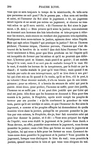 390                           PSAUME XCVIU.

vous que ce sera toujours le temps de la miséricorde, de telle sorto
que personne ne soit puni ? Ne le pensez pas. « Son nom est terrible
et saint, et l'honneur du Roi aime le jugement. » Or, un jugement
serait injuste et ne serait pas même un jugement, si chacun ne rece-
vait selon ce qu'il aura mérité. « Et l'honneur du Roi aime le juge-
ment. » (S. AUG.) — Dieu prouve qu'il aime lajustice, non-seulement
en donnant aux hommes des lois très-droites et très-propres à réfor-
mer les mœurs, mais encore en rendant des jugements très-équitables.
Pratiquons donc nous-mêmes la justice, agissons donc selon l'équité.
Mais qui agit selon l'équité? qui pratique l a j u s t i c e ? Est-ce l'homme
pécheur, l'homme inique, l'homme pervers, l'homme qui s'est dé-
tourné de la lumière de la vérité ? Que doit faire l'homme ? Se con-
vertir seulement à Dieu, pour que Dieu produise en lui l'équité qu'il
est incapable de former par lui-même et qu'il ne pourrait que défor-
mer. L'homme peut se blesser, mais peut-il se guérir ; il est malade
lorsqu'il le veut, mais il ne sort pas de maladie lorsqu'il le veut. S'il
le veut, il excède les bornes de la tempérance, par le froid ou par le
chaud ; il tombe malade le j o u r qu'il veut l'être; mais quand il est
malade par suite de son intempérance, qu'il se lève donc à son grél
lui qui s'est mis au lit quand il l'a voulu, qu'il se lève, s'il le peut, à
sa volonté 1 Pour devenir malade, il n'a eu besoin que de son intem-
pérance ; pour se relever, il a besoin du secours de celui qui peut le
guérir. Ainsi donc, pour pécher, l'homme se suffit; pour être justifié,
l'homme ne se suffit pas : il ne peut être justifié que par Celui qui
seul est juste. Afin donc que les hommes se donnent à Dieu pour être
soumis à la justice, le Prophète, après avoir rempli les peuples de
terreur p a r ces paroles : « Qu'ils confessent la grandeur de votre
nom, parce qu'il est terrible et saint, et que l'honneur du Roi aime le
jugement, » comme si les peuples effrayés lui demandaient de quelle
manière vivre dans lajustice, puisqu'ils ne peuvent posséder la jus-
tice par eux-mêmes, le Prophète, dis-je, leur fait connaître celui qui
peut leur donner la justice, et il dit : « Vous avez préparé les règles
 de l'équité; vous avez établi le jugement et la justice dans Jacob. •
 Nous devons, en effet, posséder nous-mêmes le jugement, nous devons
 posséder la justice ; mais c'est Dieu qui forme en nous le jugement et
 l a j u s t i c e , lui qui nous a faits pour les former en nous. Comment de-
 vons-nous donc posséder le jugement et la justice ? Vous possédez le
 j u g e m e n t , lorsque vous distinguez le bien du m a l ; vous possédez la
 justice, quand vous suivez le bien et que vous vous éloignez du mal.
 