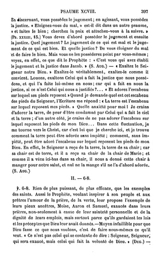 PSAUME XCVIU.                                 397
En discernant, vous possédez le jugement ; en agissant, vous possédez
lajustice. « Eloignez-vous du mal, » est-il dit dans un autre psaume,
• et faites le bien ; cherchez la paix et attachez-vous à la suivre. »
(Ps. xxxm, 15.) Vous devez d'abord posséder le jugement et ensuite
lajustice. Quel jugement ? Le jugement de ce qui est mal et le j u g e -
ment de ce qui est bien. Et quelle justice ? De vous éloigner du mal
et de faire le bien. Mais vous ne les posséderez point par vous-mêmes ;
voyez, en effet, ce que dit le P r o p h è t e : « C'est vous qui avez établi
le jugement et lajustice dans Jacob. » (S. AUG.) — « Exaltez le Sei-
gneur notre Dieu. » Exaltez-le véritablement, exaltez-le comme il
convient. Louons, exaltons Celui qui a fait lajustice que nous possé-
dons, et qui l'a faite lui-même en nous ; car qui a fait en nous la
justice, si ce n'est Celui qui nous a justifiés ? . . . « Et adorez l'escabeau
sur lequel ses pieds reposent » Quand je demande quel est cet escabeau
des pieds du Seigneur, l'Ecriture me répond : « La terre est l'escabeau
sur lequel reposent mes pieds. » Quelle anxiété pour moi 1 Je crains
d'adorer la terre, de peur d'être condamné par Celui qui a fait le ciel
et la terre ; d'un autre côté, je crains de ne pas adorer l'escabeau sur
lequel reposent les pieds de mon D i e u . . . Dans cette fluctuation, j e
me tourne vers le Christ, car c'est lui que j e cherche ici, et je trouve
comment la terre peut être adorée sans impiété ; comment, sans im-
 piété, peut être adoré l'escabeau sur lequel reposent les pieds de mon
 Dieu. En effet, le Seigneur a reçu de la terre, la terre de sa chair ; car
 sa chair est de terre, et il a reçu sa chair de la chair de Marie ; et
 comme il a vécu ici-bas dans sa chair, il nous a donné cette chair à
 manger pour notre salut, et nul ne la mange s'il ne l'a d'abord adorée.
 (S. AUG.)

                                 IL — 6 - 8 .

   f. 6-8. Rien de plus puissant, de plus efficace, que les exemples
des saints. Aussi le Prophète, voulant inspirer à son peuple et aux
prêtres l'amour de la prière, de la vertu, leur propose l'exemple de
leurs pieux ancêtres, Moïse, Aaron et Samuel, exaucés dans leurs
prières, non-seulement à cause de leur sainteté personnelle et de la
dignité de leurs emplois, mais surtout parce qu'ils gardaient les lois
et les préceptes que Dieu leur avait donnés.—Moyen infaillible pour que
Dieu fasse ce que nous voulons, c'est de faire nous-mêmes ce qu'il
veut. « Ce n'est pas celui qui se contente do dire : Seigneur, Seigneur,'
qui sera exaucé, mais celui qui fait la volonté de Dieu. » (DUG.) —
 