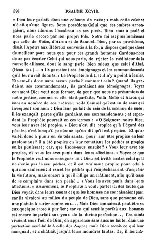 398                            PSAUME XCVIU.

 « Dieu leur parlait dans une colonne de nuée ; » mais cette colohne
 n'était qu'une figure. Nous possédons Celui que ces ombres annon-
 çaient, nous adorons l'escabeau de ses pieds. Dieu nous a parlé et
 nous parle encore par son propre Fils. Notre foi est plus lumineuse
 que celle de Moïse, d'Aaron et de Samuel. Dieu, par sa providence,
 disait l'Apôtre aux Hébreux convertis à la foi, a disposé quelque chose
de meilleur pour nous que pour ces grands hommes. Gardons-nous
de ne pas écouter Celui qui nous parle, de rejeter le médiateur de la
nouvelle alliance, dont le sang parle bien mieux que celui d'Abel.
(HEBR. x n . ) — « Us gardaient ses témoignages et les commandements
qu'il leur avait donnés. » Le Prophète le dit, et il n'y a point à le nier.
Etaient-ils donc sans aucun péché? comment cela? Quand ils gar-
daient ses commandements, ils gardaient ses témoignages. Voyez
comment Dieu veut nous former, de peur que nous ne présumions de
notre justice, comme si clic était parfaite. Voilà Moïse et Aaron qui
sont au nombre de ses prêtres ; voilà Samuel qui est un de ceux qui
invoquent son nom : Dieu leur parlait du sein de la colonne de nuée;
il les exauçait, parce qu'ils gardaient ses commandements ; et cepen-
dant le P r o p h è t e poursuit en ces termes : « O Seigneur notre Dieu,
vous leur avez été propice. » Dieu n'est dit propice qu'à l'égard des
péchés; c'est lorsqu'il pardonne qu'on dit qu'il est propice. Et qu'a-
vait-il donc à punir en de tels saints, pour leur être propice en leur
p a r d o n n a n t ? Il a été propice en leur remettant les péchés et propice
en les punissant; car, que lisons-nous ensuite? « Vous leur avez été
propice, et vous les avez punis dans leurs affections. » Voyez ce que
le Prophète veut nous enseigner ici : Dieu est irrité contre celui qu'il
ne châtie pas de ses péchés, et il est vraiment, propice pour celui à
qui non-seulement il remet les péchés qui l'empêcheraient d'acquérir
la vie future, mais encore à qui il inflige un châtiment, afin qu'il cesso
de se complaire dans son péché... «Vous les avez punis dans leurs
affections. » Assurément, le Prophète a voulu parler ici des fautes quo
Dieu voyait dans leurs cœurs et que les hommes ne connaissaient pas;
car ils vivaient au milieu du peuple de Dieu, sans que personne eût
u n e plainte à porter contre e u x . . . Mais Dieu connaissait peut-être en
eux quelque chose à purifier ; car ce qui semble parfait aux hommes
est encore imparfait aux yeux de la divine p e r f e c t i o n . . . Ces saints
vivaient sous l'œil de Dieu, en apparence sans aucune faute, dans uno
perfection semblable à celle des Anges ; mais Dieu savait ce qui leur
manquait, et il châtiait jusqu'à leurs moindres fautes. Or, il les châ-
 