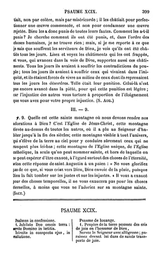 PSAUME         XGIX.                            399
 tiait, non p a r colère, mais par miséricorde ; il les châtiait pour perfec-
tionner une œuvre commencée, et non pour condamner une œuvre
rejetée. Dieu les a donc punis de toutes leurs fautes. Gomment les a-t-il
punis? Je cherche comment ils ont été punis, et, dans l'ordre des
choses humaines, j e ne trouve rien ; mais, si j e me reporte à ce que
je sais que souffrent les serviteurs de Dieu, j e vois qu'ils ont été châ-
tiés tous les jours. Lisez et voyez les châtiments qui les ont frappés,
et vous, qui avancez dans la voie de Dieu, supportez aussi ces châti-
ments. Tous les jours ils avaient à souffrir les contradictions du peu-
ple; tous les jours ils avaient à souffrir ceux qui vivaient dans l'ini-
quité, et ils étaient forcés de vivre au milieu de ceux dont ils reprenaient
tous les jours les désordres. Telle était leur punition. Gclui-là n'est
pas encore avancé dans la piété, pour qui cette punition est légère ;
car l'injustice des autres vous torture à proportion de l'éloignement
que vous avez pour votre propre injustice. (S. AUG.)

                                   III. —   9.
  f. 9. Quelle est cette sainte montagne où nous devons rendre nos
adorations à Dieu? C'est l'Eglise de Jésus-Christ, cetto montagne
élevée au-dessus de toutes les autres, où il a plu au Seigneur d'ha-
biter jusqu'à la fin des siècles; cette montagne visible à tout l'univers,
qui s'élève de la terre au ciel pour y conduire sûrement ceux qui ne
rampent plus ici-bas ; cetto montagne do l'Eglise unique, do l'Egliso
catholique, la seule qu'on peut nommer sainte, et hors do laquelle on
no peut espérer d'être exaucé, à l'égard surtout des choses de l'éternité,
selon cette réponse de saint Augustin à un païen : « Ne vous glorifiez
pas de co que, si vous criez vers Dieu, Dieu envoie de la pluie, puisque
Dieu la fait tomber sur les justes et sur les injustes. » Il vous a exaucé
pour des choses temporelles, il ne vous exaucera pas pour les choses
éternelles, à moins que vous ne l'adoriez sur sa montagne sainte.
(SACY.)




                           PSAUME X C I X .

  Psalmus in confessione.               Psaume de louange.
  i. Jubilate Deo omnis terra :         1. Peuples do la terro poussez des cris
jenrite Domino in lœtitia.           do joio en l'honneur de Dieu,
  Introite in conspectu ejus, in        Servez le Seigneur avec allégresse ; pa-
exultationc.                         raissez devant lui dans do saints trans-
                                     ports do joio.
 