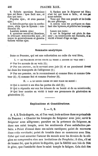 400                             PSAUME XC1X.
   2. Scîtote quoniam Dominus              2. Sachez que le Seigneur est Dieu;
ipse est Deus : ipse fecit nos, et      c'est lui qui nous a faits, et non pas
non ipsi nos :                          nous-mêmes.
   Populus ejus, et oves pascuœ            Vous qui êtes son peuple et les brebis
ejus :                                  do son pâturage,
   3. Introite portas ejus in confes-      3. entrez sous ses portiques en chan-
sione, atria ejus in hymnis : con-      tant des hymnes, et publiez ses louanges.
fitemini illi.
   Laudate nomen ejus:                    Louez son nom ;
   4. quoniam suavis est Dominus,         4. car le Seigneur est plein de dou-
in oeternum misericordia ejus , et      ceur ; sa miséricorde est éternelle, et SI
usque in generationem et genera-        vérité s'étend d'âge en âge.
tionem veritas ejus.


                           S m ar analytique.
                            o m ie

  Dans ce Psaume, qui est une exhortation au culte du vrai Dieu,
      1. — LE rSAXMlSTE INVITE TOUTE LA. TERRE A ADORER LE VRAI DIEU
   1° Par les accents de sa voix (1);
  2° Par ses œuvres, en le servant avec joie (i) et en paraissant devant
lui dans les transports de l'allégresse (i) ;
  3° Par ses pensées, en le reconnaissant a) comme Dieu et comme Créa-
teur (2) ; b) comme Roi et comme Pasteur (8).
               II. — A LE LOUER COMME UN DIEU PLEIN DE BONTÉ :
  lo Qui a ouvert à ses élus les portes du ciel (3) ;
  2° Qui a répandu sur eux les trésors de sa bonté et de sa miséricordo;
  3° Qui leur montre sa vérité à tenir ses promesses de génération en
génération (4).


                      Explications et Considérations.

                                    I. — 1, 2 .

   f. 1 , 2 . Trois degrés, ou, si l'on veut, trois actions dans ce préambule
du Psaume : « Chanter les louanges du Seigneur avec j o i e ; servir le
Seigneur avec allégresse ; paraître en l a présence du Seigneur, ou
dans son saint temple, avec les sentiments d'une satisfaction par-
faite. » Point d'ennui dans ces saints cantiques; point de murmurei
dans cette servitude; point de trouble dans ce commerce avec Dieu.
Celui qui veut accorder l'amour du monde avec les devoirs de la reli-
gion ne comprendra rien aux invitations du P r o p h è t e ; il dira, s'il cal
de bonne foi, que la prière le dégoûte, que la fidélité aux lois de Dieu
le gêne, que l'assiduité dans le saint temple le fatigue. Gela doit ôtre
 