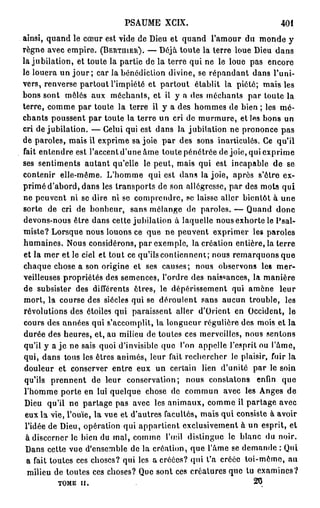 PSAUME XCIX.                               401
ainsi, quand le cœur est vide de Dieu et quand l'amour du monde y
règne avec empire. (BERTUIER). — Déjà toute la terre loue Dieu dans
la jubilation, et toute la partie de la terre qui ne le loue pas encore
le louera un j o u r ; car la bénédiction divine, se répandant dans l'uni-
vers, renverse partout l'impiété et partout établit la piété; mais les
bons sont môles aux méchants, et il y a des méchants par toute la
terre, comme par toute la terre il y a des hommes de bien ; les mé-
chants poussent par toute la terre un cri de murmure, et les bons un
cri de jubilation. — Celui qui est dans la jubilation ne prononce pas
de paroles, mais il exprime sa joie par des sons inarticulés. Ce qu'il
fait entendre est l'accent d'une âme toute pénétrée de joie, qui exprime
ses sentiments autant qu'elle le peut, mais qui est incapable de se
contenir elle-même. L'homme qui est dans la joie, après s'ôtre ex-
primé d'abord, dans les transports de son allégresse, par des mots qui
ne peuvent ni se dire ni se comprendre, se laisse aller bientôt à une
sorte de cri de bonheur, sans mélange de paroles. — Quand donc
devons-nous être dans celte jubilation à laquelle nous exhorte le Psal-
miste? Lorsque nous louons ce que ne peuvent exprimer les paroles
humaines. Nous considérons, par exemple, la création entière, la terre
et la mer et le ciel et tout ce qu'ils contiennent; nous remarquons que
chaque chose a son origine et ses causes; nous observons les mer-
veilleuses propriétés des semences, l'ordre des naissances, la manière
de subsister des différents êtres, le dépérissement qui amène leur
mort, la course des siècles qui se déroulent sans aucun trouble, les
révolutions des étoiles qui paraissent aller d'Orient en Occident, le
cours des années qui s'accomplit, la longueur régulière des mois et la
durée des heures, et, au milieu de toutes ces merveilles, nous sentons
qu'il y a j e ne sais quoi d'invisible que l'on appelle l'esprit ou l'âme,
qui, dans tous les êtres animés, leur fait rechercher le plaisir, fuir la
 douleur et conserver entre eux un certain lien d'unité par le soin
 qu'ils prennent de leur conservation; nous constatons enfin que
 l'homme porte en lui quelque chose de commun avec les Anges de
 Dieu qu'il ne partage pas avec les animaux, comme il partage avec
 eux la vie, l'ouïe, la vue et d'autres facultés, mais qui consiste à avoir
 l'idée de Dieu, opération qui appartient exclusivement à un esprit, et
 à discerner le bien du mal, comme l'œil dislingue le blanc du noir.
 Dans cette vue d'ensemble de la création, que l'âme se demande : Qui
  a fait toutes ces choses? qui les a créées? qui l'a créée toi-même, au
  milieu de toutes ces choses? Que sont ces créatures que tu examines?
         TOME II.                                              20
 