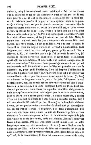 402                         PSAUME XCIX.

qu'es-tu, toi qui les examines? qu'est celui qui a fait, et ces choses
que tu examines et toi qui les examines? quel est-il? Dis qui il est;
mais pour le dire, il (aut que ta pensée le conçoive; car tu peux con-
cevoir certaines pensées et ne pouvoir les exprimer, mais tu ne pour-
ras jamais exprimer ce que ta pensée n'aura pu concevoir. Quêta
pensée se porte donc vers lui, avant de dire qui il est, et, pour le con-
cevoir, approche-toi de lui; car, lorsque tu veux voir un objet, pour
ôtre en mesure d'en parler, tu t'en approches pour le considérer, dans
la crainte d'une erreur, si l'objet n'était vu que de loin. Mais, de
même que l'on voit avec les yeux corporels, de même Dieu n'est
aperçu que par l'esprit, il n'est considéré et vu que par le cœur. Et
où est-il ce cœur au moyen duquel on le voit? « Bienheureux, dit le
Seigneur, ceux dont le cœur est pur, parce qu'ils verront Dieu. »
(MATTH". V, 8 ) . J'ai examiné comme je l'ai pu toute la création, j'ai
observé la nature corporelle dans le ciel et sur la terre, et la nature
spirituelle en moi-même... et pourtant, que puis-je comprendre de
moi en moi-môme? Gomment donc pourrai-je concevoir ce qui est
au-dessus de moi? Cependant la vue de Dieu est promise au cœur de
l'homme, « 1 , pour qu'il l'obtienne, Dieu lui impose l'obligation de
travailler à purifier son cœur, car l'Ecriture nous dit : Préparez-vous
de manière à voir ce que vous aimez, avant même de le voir. (S. AUG.)
— « Servez le Seigneur dans la joie. » La joie, l'allégresse, le vrai
contentement, sont les conséquences naturelles d'une foi vive à l'exis-
tence, à la protection, à la toute puissante bonté de Dieu. Tout ser-
vice est plein d'amertume : tous ceux que leur condition oblige à servir
ne le font qu'en murmurant. Ne craignez pas le service de ce maître,
il ne donnera lieu à aucun gémissement, à aucun murmure, à aucune
irritation : là, nul ne demande à être vendu à un autre maître, tant il
est doux d'avoir été racheté par lui. (S. AUG.) — Le Prophète s'adresso
à vous, qui supportez toutes choses dans la charité, et qui vous réjouis-
sez en espérance : servez le Seigneur, non dans l'amertume d'un
esprit de m u r m u r e , mais « dans la joie de l'amour; présentez-vous
devant sa face avec allégresse. » Il est facile d'être transporté de joio
pour quelque cause extérieure, mais c'est devant Dieu qu'il faut vous
livrer à l'allégresse. Que ces transports soient moins ceux de votro
langue que ceux de votre conscience. (S. AUG.). — « Sachez que lo
Seigneur est Dieu. » La science de Dieu est nécessaire : 1° avant do
nous déterminer à nous présenter devant Dieu, nous devons savoir co
qu'il est; 2 ° la connaissance de Dieu est le commencement de la vertu;
 