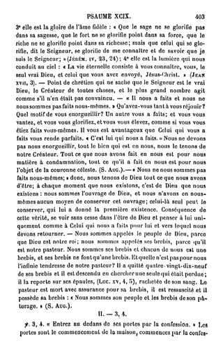 PSAUME XCIX.                                403
3° elle est la gloire de l'âme fidèle : « Que le sage ne se glorifie pas
dans sa sagesse, que le fort ne se glorifie point dans sa force, que le
riche ne se glorifie point dans sa richesse; mais que celui qui se glo-
rifie, dit le Seigneur, se glorifie de me connaître et de savoir que j e
suis le Seigneur; » (JÉRÉM. IV, 2 3 , 2 4 ) ; 4 ° elle est la lumière qui nous
conduit au ciel : « La vie éternelle consiste à vous connaître, vous, le
seul vrai Dieu, et celui que vous avez envoyé, Jésus-Christ. » (JEAN
XVII, 3 ) . — Point de chrétien qui ne sache que le Seigneur est le vrai
Dieu, le Créateur de toutes choses, et le plus grand nombre agit
comme s'il n'en était pas convaincu. — « Il nous a faits et nous ne
nous sommes pas faits nous-mêmes. » Qu'avez-vous l a n t à vous réjouir?
Quel motif de vous enorgueillir? Un autre vous a faits; et vous vous
vantez, et vous vous glorifiez, et vous vous élevez, comme si vous vous
étiez faits vous-mêmes. 11 vous est avantageux que Celui qui vous a
faits vous rende parfaits. « C'est lui qui nous a faits. » Nous ne devons
pas nous enorgueillir, tout le bien qui est en nous, nous le tenons de
notre Créateur. Tout ce que nous avons fait en nous est pour nous
matière à condamnation, tout ce qu'il a fait en nous est pour nous
l'objet de la couronne céleste. (S. AUG.).— « Nous ne nous sommes pas
 faits nous-mêmes; » donc, nous tenons de Dieu tout ce que nous avons
 d'être; à chaque moment que nous existons, c'est de Dieu que nous
 existons : nous sommes l'ouvrage de Dieu, et nous n'avons en n o u s -
 mêmes aucun moyen de conserver cet ouvrage; celui-là s e u l ' p e u t le
 conserver, qui lui a donné la première existence. Conséquence de
 cette vérité, se voir sans cesse dans l'être de Dieu et penser à lui uni-
 quement comme à Celui qui nous a faits pour lui et vers lequel nous
 devons retourner. — Nous sommes appelés le peuple de Dieu, parce
 que Dieu est notre roi; nous sommes appelés ses brebis, parce qu'il
 est notre pasteur. Nous sommes ses brebis et chacun de nous est une
 brebis, et ses brebis ne font qu'une brebis. Et quelle n'est pas pour nous
 l'infinie tendresse de notre pasteur? 11 a quitté quatre-vingt-dix-neuf
 de ses brebis et il est descendu en chercher une seule qui était p e r d u e ;
  il la reporte sur ses épaules, (Luc. xv, 4 , î>), rachetée de son sang. Le
  pasteur est mort avec assurance pour sa brebis, il est ressuscité et il
  possède sa brebis : « Nous sommes son peuple et les brebis de son p â -
  turage. • ( S . AUG.).
                                  II. — 3 , 4 .

      3 , 4 . ce Entrez au dedans de ses portes par la confession. » Les
 portes sont le commencement de la maison, commencez par laconfes-
 