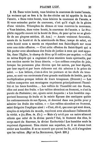 P S A U M E LXIV*.                                                   35

    f.   1 2 . Dans votre bonté, vous bénirez la couronne de toute l'année.
L a m o i s s o n q u i s e fera à l a fin d e s s i è c l e s e s t i c i a p p e l é e l a fin d e
l'année. « Dans votre bonté, vous bénirez la couronne de l'année. »
Si v o u s e n t e n d e z parler d e c o u r o n n e ,            c'est qu'il s'agit d e la g l o i r e
d'une      victoire. Triomphez du d é m o n et vous recevrez la                                       couronne,
t Vous bénirez, dans votre bonté, la couronne de l'année. » Le P r o -
p h è t e r a p p e l l e e n c o r e ici l a b o n t é d e D i e u , d e p e u r q u ' o n n e s e g l o r i -
fie d e s e s p r o p r e s m é r i t e s . ( S . AUG.) — A n n é e v r a i m e n t                  favorable,
a n n é e de la b o n t é et de la miséricorde de Dieu ; t e m p s de s a l u t ,                                 où
cette b o n t é n o u s a sauvés e n r é p a n d a n t s o n Saint-Esprit sur                                 nous
a v e c u n e r i c h e e f f u s i o n . — C'est c e t t e e f f u s i o n d u S a i n t - E s p r i t q u i       a
fait p o r t e r a v e c a b o n d a n c e d e s f r u i t s d e j u s t i c e à c e u x q u i s o n t a p p e -
l é s , d a n s l ' E g l i s e , l e c h a m p d e D i e u q u ' i l c u l t i v e p a r s a g r â c e . — C'est
ce m ô m e Esprit qui a engraissé d'une manière toute spirituelle, par
s o n o n c t i o n sacrée les l i e u x déserts. — Les collines remplies de j o i e ,
lorsque les personnes                  plus élevées que les autres, par leur dignité,
par leur esprit et par leurs richesses o n t été admises à la grâce du
salut. — L e s béliers, c'est-à-dire les pasteurs et les chefs d u t r o u -
p e a u , se s o n t v u s e n v i r o n n é s d'une g r a n d e m u l t i t u d e d e brebis, p a r l a
m u l t i p l i c a t i o n p r e s q u e i n f i n i e d e l e u r s t r o u p e a u x . (DUGUET.) —           Les
vallées comparées aux montagnes expriment principalement l'humi-
lité et les â m e s h u m b l e s . . . Les vallées de l'humilité ont des                                  fleurs,
e l l e s o n t a u s s i d e s fruits. « L e s v a l l é e s a b o n d e n t e n f r o m e n t , » c ' e s t l a
parole du P s a l m i s t e ; car, ajoute saint Augustin : « Les h u m b l e s                                rap-
p o r t e n t b e a u c o u p d e fruits e t l a s a i n t e E p o u s e d e s c a n t i q u e s            quitte
les e m b r a s s e m e n t s de son E p o u x , et d e s c e n d d a n s son jardin p o u r y
a d m i r e r les fruits des vallées. » — L e s vallées a b o n d e n t en                             froment,
s a i n t G r é g o i r e l ' e x p l i q u e a i n s i : « C'est, d i t - i l , q u e c e u x q u i s o n t d o u x ,
simples et méprisés du m o n d e , reçoivent avec abondance l'aliment de
la vérité. »        (xhHom.         in. Ev.)       — Mais n'y a-t-il p a s u n a u t r e a l i m e n t
céleste q u e celui d e l a divine parole ? Oui, le f r o m e n t des é l u s , l e
corps sacré du Sauveur, la divine Eucharistie 1 Les h u m b l e s seuls la
r e ç o i v e n t d i g n e m e n t . D i e u r é s i s t e a u x s u p e r b e s , e t il s e d o n n e t o u t
e n t i e r a u x h u m b l e s . Il n e s e n o u r r i t q u e p a r m i l e s l i s , e t il n ' e n g r a i s s e
q u e l e s v a l l é e s . (Mgr DE LA BOUILLERIE,                 Sy?nù. 2 2 1 . )
 