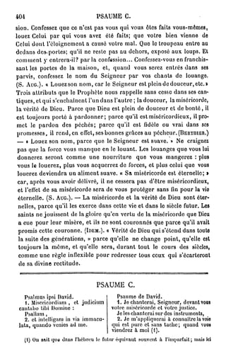 404                              PSAUME G.
sion. Confessez que ce n'est pas vous qui vous êtes faits vous-mêmes,
louez Celui par qui vous avez été faits; que votre bien vienne de
Celui dont l'éloigncmont a causé votre mal. Que le troupeau entre au
dedans des-portes; qu'il ne reste pas au dehors, exposé aux loups. Et
comment y entrera-il? p a r l a confession... Confessez-vous en franchis-
sant les portes de la maison, et, quand vous serez entrés dans ses
parvis, confessez le nom du Seigneur par vos chants de louange.
(S. AUG.). « Louez son nom, car le Seigneur est plein de douceur, etc.»
Trois attributs que le Prophète nous rappelle sans cesse dans ses can-
tiques, et qui s'enchaînent l'un dans l'autre ; la douceur, la miséricorde,
la vérité de Dieu. Parce que Dieu est plein de douceur et de bonté, il
est toujours porté à pardonner; parce qu'il est miséricordieux, il pro-
 met le pardon des péchés; parce qu'il est fidèle ou vrai dans ses
 promesses, il rend, en effet, ses bonnes grâces au pécheur. (BERTIIIER.)
 — « Louez son nom, parce que le Seigneur est suave. » Ne craignez
 pas que la force vous manque en le louant. Les louanges que vous lui
 donnerez seront comme une nourriture que vous mangerez : plus
 vous le louerez, plus vous acquerrez de forces, et plus celui que vous
 louerez deviendra un aliment suave. « Sa miséricorde est éternelle; »
 car, après vous avoir délivré, ii ne cessera pas d'être miséricordieux,
 et l'effet de sa miséricorde sera de vous protéger sans fin pour la vie
 éternelle. (S. AUG.). — La miséricorde et la vérité de Dieu sont éter-
 nelles, parce qu'il les exerce dans cette vie et dans le siècle futur. Les
 saints ne jouissent de la gloire qu'en vertu de la miséricorde que Dieu
 a eue pour leur misère, et ils ne sont couronnés que parce qu'il avait
 promis cette couronne. (IDEM.). « Vérité de Dieu qui s'étend dans toute
 la suite des générations, » parce qu'elle ne change point, qu'elle est
 toujours la même, et qu'elle sera, durant tout le cours des siècles,
  comme une règle inflexible pour redresser tous ceux qui s'écarteront
  de sa divine rectitude.


                                 PSAUME C.
   Psalmus ipsi David.                   Psaume de David.
    1. Misericordiam , et judicium       1. Je chanterai, Seigneur, devant vous
 cantabo tibi Domine :                 votre miséricorde et votro justice.
    Psallam ,                            Je les chanterai sur des instruments,
    2. et intelligam in via immacu-      2. Je m'appliquerai à connaître la voie
 lata, quando venics ad me.            qui est pure et sans tache; quand vous
                                       viendrez à moi (1).
   (1) On sait qua dans l'hébreu le futur équivaut souvent a l'imparfait; mais ici
 