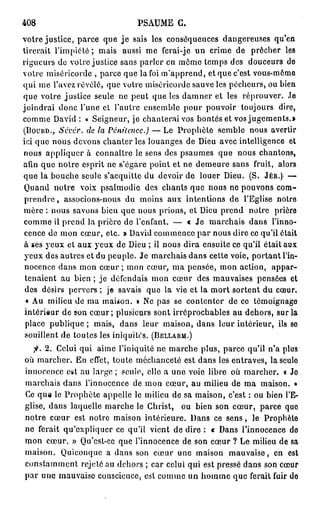 408                            PSAUME G.
votre justice, parce que j e sais les conséquences dangereuses qu'en
tirerait l'impiété ; mais aussi me ferai-je un crime de prêcher les
rigueurs de votre justice sans parler en môme temps des douceurs do
votre miséricorde , parce que la foi m'apprend, et que c'est vous-même
qui me l'avez révélé, que votre miséricorde sauve les pécheurs, ou bien
que votre justice seule ne peut que les damner et les réprouver. Je
joindrai donc Tune et l'autre ensemble pour pouvoir toujours dire,
comme David : « Seigneur, je chanterai vos bontés et vos jugements.»
(BOUUD., Sévér.   de la Pénitence.)   — Le Prophète semble nous avertir
ici que nous devons chanter les louanges de Dieu avec intelligence et
nous appliquer à connaître le sens des psaumes que nous chantons,
afin que notre esprit ne s'égare point et ne demeure sans fruit, alors
que la bouche seule s'acquitte du devoir de louer Dieu. (S. JÉR.) —
Quand notre voix psalmodie des chants que nous ne pouvons com-
prendre , associons-nous du moins aux intentions de l'Eglise notre
mère : nous savons bien que nous prions, et Dieu prend notre prière
comme il prend la prière de l'enfant. — « Je marchais dans l'inno-
cence de mon cœur, etc. » David commence par nous dire ce qu'il était
à ses yeux et aux yeux de Dieu ; il nous dira ensuite ce qu'il était aux
yeux des autres et du peuple. Je marchais dans cette voie, portant l'in-
nocence dans mon cœur ; mon cœur, ma pensée, mon action, appar-
 tenaient au bien ; je défendais mon cœur des mauvaises pensées et
 des désirs pervers ; je savais que la vie et la mort sortent du cœur.
 « Au milieu de ma maison. » Ne pas se contenter de ce témoignage
 intérieur de son c œ u r ; plusieurs sont irréprochables au dehors, sur la
 place publique ; mais, dans leur maison, dans leur intérieur, ils se
 souillent de toutes les iniquités. (BELLARM.)
  fi. 2. Celui qui aime l'iniquité ne marche plus, parce qu'il n'a plus
où marcher. En effet, toute méchanceté est dans les entraves, laseulo
innocence est au large ; seule, clic a une voie libre où marcher. « Je
marchais dans l'innocence de mon cœur, au milieu de ma maison. »
Ce que le Prophète appelle le milieu de sa maison, c'est : ou bien l'E-
glise, dans laquelle marche le Christ, ou bien son cœur, parce quo
notre cœur est notre maison intérieure. Dans ce s e n s , le Prophète
ne ferait qu'expliquer ce qu'il vient de dire : « Dans l'innocence do
mon cœur. » Qu'est-ce que l'innocence de son cœur ? Le milieu de sa
maison. Quiconque a dans son cœur une maison mauvaise, en est
constamment rejeté au dehors ; car celui qui est pressé dans son cœur
par une mauvaise conscience, est comme un homme que ferait fuir do
 