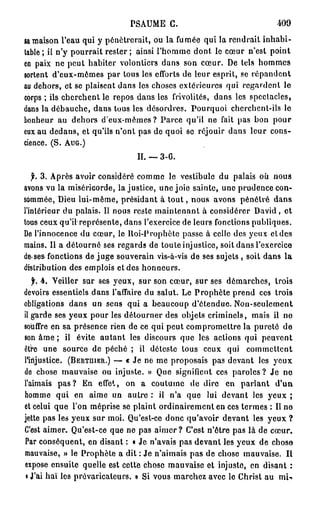 PSAUME G.                               409
sa maison l'eau qui y pénétrerait, ou la fumée qui la rendrait inhabi-
table ; il n'y pourrait rester; ainsi l'homme dont le cœur n'est point
en paix ne peut habiter volontiers dans son cœur. De tels hommes
sortent d'eux-mêmes par tous les efforts de leur esprit, se répandent
au dehors, et se plaisent dans les choses extérieures qui regardent le
corps ; ils cherchent le repos dans les frivolités, dans les spectacles,
dans la débauche, dans tous les désordres. Pourquoi cherchent-ils le
bonheur au dehors d'eux-mêmes? Parce qu'il ne fait pas bon pour
eux au dedans, et qu'ils n'ont pas de quoi se réjouir dans leur cons-
cience. (S. AUG.)
                               II. — 3 - 6 .

   f. 3. Après avoir considéré comme le vestibule du palais où nous
avons vu la miséricorde, lajustice, une joie sainte, une prudence con-
sommée, Dieu lui-même, présidant à t o u t , nous avons pénétré dans
l'intérieur du palais. Il nous reste maintenant à considérer David, et
tous ceux qu'il représente, dans l'exercice de leurs fonctions publiques.
De l'innocence du cœur, le lloi-Prophètc passe à celle des yeux et des
mains. Il a détourné ses regards de toute injustice, soit dans l'exercice
de>ses fonctions de juge souverain vis-à-vis de ses sujets , soit dans la
distribution des emplois et des honneurs.
   f. 4. Veiller sur ses yeux, sur son cœur, sur ses démarches, trois
devoirs essentiels dans l'affaire du salut. Le Prophète prend ces trois
obligations dans un sens qui a beaucoup d'étendue. Non-seulement
il garde ses yeux pour les détourner des objets criminels, mais il no
souffre en sa présence rien de ce qui peut compromettre la pureté de
son âme ; il évite autant les discours que les actions qui peuvent
ôtre une source de péché ; il déteste tous ceux qui commettent
l'injustice. (BERTHIER.) — « Je ne me proposais pas devant les yeux
de chose mauvaise ou injuste. » Que signifient ces paroles? Je ne
l'aimais p a s ? En effet, on a coutume de dire en parlant d'un
homme qui en aime un autre : il n'a que lui devant les yeux ;
et celui que l'on méprise se plaint ordinairement en ces termes : Il no
jette pas les yeux sur moi. Qu'est-ce donc qu'avoir devant les yeux ?
C'est aimer. Qu'est-ce que ne pas a i m e r ? C'est n'être pas là de cœur.
Par conséquent, en disant : « Je n'avais pas devant les yeux de chose
mauvaise, » le Prophète a dit ; Je n'aimais pas de chose mauvaise. Il
expose ensuite quelle est cette chose mauvaise et injuste, en disant :
 i J'ai haï les prévaricateurs. » Si vous marchez avec le Christ au mU
 