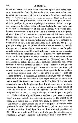 410                            PSAUME C.
lieu de sa maison, c'est-à-dire : si vous vous reposez dans votre cœur,
ou si vous marchez dans l'Eglise par la voie pure et sans tache , vous
ne devez pas seulement haïr les prévaricateurs du dehors, mais aussi
les prévaricateurs que vous trouveriez au-dedans. Quels sont les pré-
varicateurs? Ceux qui haïssent la loi de Dieu, et ceux qui l'entendent
et ne la pratiquent pas sont appelés prévaricateurs. Haïssez ceux qui
sont coupables de prévarication ; chassez-les loin de vous. Mais vous
devez haïr les prévaricateurs et non les hommes. Vous voyez qu'un
homme prévaricateur a deux noms : celui d'homme et celui de préva-
ricateur. Dieu a fait l'homme, et l'homme s'est fait lui-même prévari-
cateur ; aimez en lui ce que Dieu a fait, poursuivez en lui ce qu'il a
fait lui-même ; car en poursuivant sa prévarication, vous détruisez ce
que l'homme a fait, et ce que Dieu a fait est délivré. ( S . AUG.) — Le
plus grand éloge que l'on puisse faire d'un homme vertueux, c'est de
dire que les méchants n'osent paraître en sa présence. — Ne point
admettre dans notre amitié ceux dont le cœur est corrompu ; ne point
leur permettre de s'attacher à nous. — S'éloigner de leur compagnie
autant qu'ils s'éloignent de nous par leurs mœurs, et les traiter comme
des personnes qu'on ne peut point connaître. (DUGUET.) — c Je ne
connaissais pas celui qu'une conduite maligne éloignait de moi. » Que
signifie : « Je ne le connaissais pas? » Je ne l'approuvais pas, je ne le
louais pas, il ne me plaisait pas... C'est dans ce sens que Dieu, qui
 connaît tout, dira cependant à certains hommes, à la fin des siècles :
 « Je ne vous connais pas ; » MATTH. VU, 2 3 ) ; je ne vous reconnais pas
 comme conformes à ma règle. Je connais, en effet, la règle de ma jus-
 tice : vous n'êtes pas conformes à cette règle, vous en avez dévié, vous
 n'êtes pas droits. C'est dans ce sens que le Prophète dit ici: « Je ne lo
 connaissais pas. » Le Prophète parle-t-il ainsi parce que le méchant,
 lorsque par hasard il rencontre le juste dans un étroit sentier, se dit
 ce qui est écrit dans le livre de la Sagesse : « Sa seule vue nous est
 insupportable, » (SAG., II, 15) ; et change de chemin pour ne pas lo
 voir? Mais combien n'y a-l-il pas de méchants que nous ne voyons
 pas et qui nous voient ; qui non-seulement ne se détournent pas do
  nous, mais encore qui accourent vers nous, et parfois veulent nous
  faire servir à l'accomplissement de leurs iniquités. Comment s'ôloi-
  gnent-ils de vous? Celui-là s'éloigne de vous, qui ne vous ressemblo
  pas. Que veut dire : Il s'éloigne de vous ? Il ne vous suit pas. Que veut
  d i r e : Il ne vous suit pas? H ne vous imite pas. Par conséquent, ces
  paroles : « Lorsque le méchant s'éloignait de moi, » signifient; lors-
 