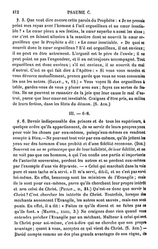 -412                          PSAUME C.
   f. 5 . Que veut dire encore cette parole du Prophète : « Je ne prenais
point mes repas avec l'homme à l'œil orgueilleux et au cœur insatia-
ble ? » Le cœur pieux a ses festins, le cœur superbe a aussi les siens ;
car c'est en faisant allusion à la manière dont se nourrit le cœur or-
gueilleux que le Prophète a dit : « Le cœur insatiable. » De quoi se
nourrit donc le cœur orgueilleux? S'il est orgueilleux, il est envieux;
il ne peut en ôtre autrement. L'orgueil est le père de l'envie ; il ne
peut point ne pas l'engendrer, et il en est toujours accompagné. Tout
orgueilleux est donc envieux ; s'il est envieux, il se nourrit du mal
d'aulrui. C'est ce qui fait dire à l'Apôtre : « Si vous vous mordez et
vous dévorez mutuellement, prenez garde que vous ne vous consumiez
les uns les autres. (GALAT., V, 15.) » Vous voyez là des orgueilleux à
lable, gardez-vous de vous y placer avec eux ; fuyez ces sortes de fes-
tins. Us ne peuvent se rassasier de la joie que leur cause le mal d'au-
trui, parce que leur cœur est insatiable. Craignez d'être pris, au milieu,
de leurs festins, dans les filets du démon. (S. AUG.)

                               III. —   6-8.
   f. 6. Devoir indispensable des princes et de tous les supérieurs, à
quelque ordre qu'ils appartiennent, de se servir de leurs propres yeux
pour voir les choses par eux-mêmes, puisqu'eux-mêmes en rendront
compte à Dieu.—Ne pouvant tout voir par eux-mêmes, qu'ils jettent les
yeux sur des hommes d'une probité et d'une fidélité reconnue. (DUG.)
Souvent on ne se préoccupe que de leur habileté, de leur fidélité, et on
ne voit pas que ces hommes, à qui l'on confie une partie si importante
de l'autorité souveraine, perdent les autres et se perdent eux-mêmes
par l'exemple d'une vie dépravée. — « Celui qui marchait dans la voie
pure et sans tache m'a servi. » Il m'a servi, dit-il, et ne s'est pas servi
lui-même. En effet, beaucoup sont les ministres de l'Evangile ; mais
ils le sont pour eux-mêmes, parée qu'ils cherchent leur propre intérêt
et non celui du Ghrist. (PLULIP., II, 2 4 . ) Qu'est-ce donc que servir le
Christ? C'est chercher les intérêts du Christ. Toutefois, lorsque des
 méchants annoncent l'Evangile, les autres sont sauvés , mais eux sont
 punis. En effet, il a d i t : « Faites ce qu'ils disent et ne faites pas ce
 qu'ils font. » (MATTH., XXIII, 3 . ) Ne craignez donc rien quand vous
 entendez prêcher l'Evangile par un méchant. Malheur à celui qui sert
 le Christ pour soi-même, c'est-à-dire qui ne cherche que son propre
 avantage ; quant à vous, acceptez ce qui vient du Christ. (S. AUG.) —
 Pavid compte comme un des plus grands avantages de son règne, de
 