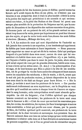 PSAUME      C.                           413

voir assis auprès de lui des hommes justes et fidèles ; parmi toutes lés
faveurs qu'il avait reçues du Dieu de ses pères, ce n'étaient pas ses
victoires et ses prospérités dont il était le plus touché : c'était la vertu
et lajustice des sujets qui présidaient à ses conseils et qui environ-
naient son t r ô n e , et l a p i é l é des Nathan et des Chusaï lui parut une
marque plus sensible de la protection du Seigneur sur lui, que la con-
quête de Jérusalem et les dépouilles des nations ennemies de sa gloire.
Un homme juste est un présent du ciel, et les grands surtout ne sau-
raient trop honorer la vertu, parce que la puissance ne peut leur donner
que des sujets, et que la vertu toute seule leur.donne des amis fidèles
et sincères. (MASSILL.,  Mélange des bons, etc.)
    f. 7, 8. La maison de ceux qui sont dépositaires de l'autorité ne
doit jamais être ouverte à ces superbes, à ces insolents qui oppriment
les faibles par leurs calomnies et leurs impostures. — Nous pouvons
aussi rapporter au cœur ce qui est dit de la maison. Celui qui pratique
l'orgueil n'a pas habité dans mon cœur ; aucun de ceux qui lui res-
semblent n'a habité dans mon cœur ; l'orgueilleux n'y a pas habité,
car l'injuste n'habite pas dans le cœur du juste. Le juste, alors même
qu'il serait séparé de vous p a r de grandes distances, habite avec vous,
si vous n'avez qu'un même cœur. (S. AUG.) — La préoccupation d'un
roi sage, et de tout homme que Dieu a placé à la tête de ses sembla-
bles, est de protéger la vie des bons contre les attaques et leurs mœurs
contre les scandales des méchants. « Dès le matin, » dit-il, avant que
le mal eût jeté de profondes racines, je faisais disparaître de la terre
tous ceux dont la vie était un danger pour leurs frères. — « Dès le
 matin, je mettais à mort tous les pécheurs de la terre. > Ces paroles
                                                               »
 renferment évidemment un sens mystérieux ; car le Prophète ne veut
 pas dire qu'il souillait ses mains à chaque lever de l'aurore en r é p a n -
 dant le sang humain ; cette interprétation serait aussi absurde qu'in-
 croyable. La cité du Seigneur, c'est l'édifice spirituel que chaquo
 homme construit en lui-même ; les pécheurs de la terre sont ceux
 dont le Sauveur a dit : a C'est du cœur que sortent les mauvaises pen-
 sées, les envies, les adultères, les rapines, les faux témoignages et autres
 vices semblables. » Celui qui purifie son cœur chasse, par la pensée
 de Dieu, de l'édifice spirituel qu'il construit, ces pécheurs de la lerro
 qui sortent de la chair terrestre et corrompue. Les premiers feux de
 l'aurore naissent dans une âme en même temps qu'une vérité salutaire
  commence à éclairer celte âme où il faut détruire et exterminer toutes
  les pensées coupables ; car si l'on ne prend soin de retrancher ces pre-
 