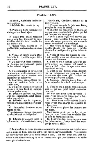 36                             PSAUME       LXV.



                              PSAUME L X V .

  In finem , Canticum Psalmi re-           Pour la fin, Cantique-Psaume de la
surrectionis.                           résurrection.
  l.Jubilate Deo omnisterra,               1. Poussez des cris de joie vers Dieu,
                                        peuples de toute la terre;
  2. Psalmum dicite nomini ejus:          2. chantez des cantiques en l'honneur
date gloriam laudi ejus.                de son nom, rendez-lui la gloire qui lui
                                        est due par vos louanges.
   3. Dicite Deo quani terribilia         3. Dites à Dieu : Que vos œuvres, Sei-
sunt opéra tua, Domine ! in mul-         neur, sont terribles ! devant la gran-
litudine virtutis tuai mentientur        eur de votre puissance, vos ennemis
tibi inimici tui.                       seront convaincus de mensonge (1).
   4. Omnis terra adorct te , et          4. Quo toute la terre vous adore et
psallat tibi : psalmum dicat nomini    qu'elle chante vos louanges ; qu'elle
tuo.                                   chante dos cantiques à la gloire de votre
                                       nom.
   î>. Venite, et videte opéra Dei :      5. Venez et voyez les œuvres de Dieu:
terribilis in consiliis super filios   il est terrible dans ses desseins sur les
hominum.                               enfants des hommes.
   6. Qui convertit mare in aridam,       6. C'est lui qui a changé la mer en une
in flumine pertransibunt pede :        terre aride ; les peuples ont passé le
ibi lsetabimur in ipso.                fleuve à pied ; c'est là que nous nous
                                       réjouirons en lui;
   7. Qui dominatur in virtute sua        7. C'est lui qui domine éternellement
in œternum, oculi ejus super gen-      par sa puissance ; ses yeux regardent
tes respiciunt : qui exaspérant non    les nations. Que ceux qui l'irritent ne
exaltentur in scmetipsis.              s'élèvent pas en eux-mêmes.
   8. Benedicite. gcntes, Deum nos-       8. Nations , bénissez notre Dieu , et
truni : et auditam facitc voccm        faites entendre la voix de ses louanges.
laudis ejus,
   9. Qui posuit animam meam ad           9. C'est lui qui a rendu mon âme à la
vitam : et non dédit in commo-         vie ; et qui n a point laissé chanceler
tionem pedes meos.                     mes pas.
   1 0. Quoniam probasti nos, Deus:       10. Car vous nous avez éprouvés, ô
igne nos examinasti, sicut cxami-      Dieu! vous nous avez épurés par le fou,
natur argentum.                        comme on épure l'argent.
   {1. Induxisti nos in laqueum,          11. Vous nous avez conduits dans le
posuisti tribulationes in dorso nos-   piège ; vous avez chargé nos épaules do
tro :                                  tribulations.
   12. imposuisti bomines super           12. Vous avez placé des hommes sur
capita nostra.                         nos têtes.
  Transivimus per ignem et aquam:         Nous avons passé par le feu et par
et eduxisti nos in refrigerium.        l'eau ; et vous nous avez conduits dans
                                       un lieu de rafraîchissement.
  13. Introibo in domum tuam in           13. J'entrerai dans votre maison avec
bolocaustis : reddam tibi vola mea,    des holocaustes; j'acquitterai les vœux
                                       que je vous ai faits,

  (i) La grandeur de votre puissance convaincra de mensonge ceux qui avaient
osé la nier; ou bien, dans un autre sens également vraisemblable : vos ennemis
ne pouvant vous résister se soumettront à vous, il est vrai, mais non avec sin-
cérité et de bonne volonté ; ils ne se soumettront que par contrainte et seule-
ment par dissimulation.
 