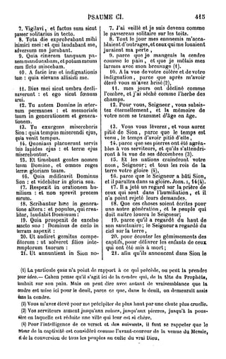 PSAUME Ci.
    7. Vigilavi, et factus sum sicut      7. J'ai veillé et Je suis devenu comme
passer solitarius in tecto.           le passereau solitaire sur les toits.
    8. Tota die exprobrabant mibi         8. Tout le jour mes ennnemis m'acca-
inimici mei : et qui laudabant me,    blaient d'outrages, et ceux qui me louaient
adversum me jurabant.                 juraient ma perte ,
    9. Quia cinerem tanquam pa-           9. parco quo jo mangeais la cendro
nem manducabam, et potum meum comme le pain , et quo je mêlais mes
cum fletu miscebam.                   larmes avec mon breuvage (1).
    10. A facie irai et indignationis     10. A la vue de votre colère et de votro
tuai : quia elevans allisisti me.     indignation, parce que après m'avoir
                                      élevé vous m'avez brisé (2],
    11. Dies mei sicut umbra decli-        11. mes jours ont décliné comme
naverunt : et ego sicut fœnum l'ombre, et j'ai séché comme l'herbe des
arui.                                 champs.
    12. Tu autem Domine in œter-          12. Pour vous, Seigneur , vous subsis-
num permanes : et memoriale tez éternellement, et la mémoire de
tuum m generationem et genera- votre nom se transmet d-'âge en Age.
tionem.
    13. Tu exurgens miscreberis           13. Vous vous lèverez , et vous aurez
 Sion : quia tempus miserendi ejus, pitié de Sion, parce que le temps est
 quia venit tempus.                    venu , lo temps d'avoir pitié d'elle ,
    14. Quoniam placuerunt servis         14. parce quo ses pierres ont été agréa-
 tuis lapides ejus : et terrai ejus bles à vos serviteurs, et qu'ils s'attendri-
 miserebuntur.                         ront à la vue de ses décombres (3).
    15. Et timebunt gentes nomen          15. Et les nations craindront votre
 tutun Domine, et omnes reges nom, Seigneur ; et tous les rois de la
 terra?, gloriam tuam.                 terre votre gloire (4),
      16. Quia aidificavit Dominus        10. parce que le Seigneur a bâti Sion,
 Sion : et videbitur in gloria sua.    et il paraîtra dans sa gloire. Joan. i, 14(4).
     17. Respexit in orationem hu-         17. Il a jeté un regard sur la prière de
 milium : et non sprevit precem ceux qui sont dans l'humiliation, et il
 eorum.                                n'a point rejeté leurs demandes.
     18. Scribantur haie in genera-        18. Que ces choses soient écrites pour
  tione altéra: et populus,quicrea- uno autre génération, et le peuple qui
  bitur, laudabit Dominum :            doit naître louera le Seigneur;
     19. Quia prospexit de excelso         19. parce qu'il a regardé du haut de
  sancto suo : Dominus de cœlo in son sanctuaire; le Seigneur a regardé du
  terram aspexit :                      ciel sur la terre,
     20. Ut audiret gemitus compe-         20. pour écouter les gémissements des
   ditorum : ut solveret fdios inte- captifs, pour délivrer les enfants de ceux
   remptorum tuorum :                   qui ont été mis à mort ;
     21. Ut annuntient in Sion no-         21. afin qu'ils annoncent dans Sion le

    (1) La particule quia n'a point de rapport à ce qui précède, ou peut la prendre
 pour ideo.— Cahen pense qu'il s'agit ici de la cendre qui, de la tete du Prophète,
 tombait sur son pain. Mais on peut dire avec autant de vraisemblance que la
 cendre est mise ici pour le deuil, parce ce que, dan» le deuil, on demeurait assis
 dans la cendre.
    (2) Vous m'avez élevé pour me précipiter de plus haut par une chute plus cruelle.
    (3) Vos serviteurs aiment jusqu'aux ruines, jusqu'aux pierres, jusqu'à la pous-
  lièrc en laquelle est réduite une ville qui leur «si si chère.
     (4) Pour l'intelligence de co verset et de» suivants, il faut se rappeler que le
  retour de la captivité est considéré comme l'avant-coureur de la venue du Messie,
  et de la conversion do tous les peuples au culte du vrai Dieu,
 