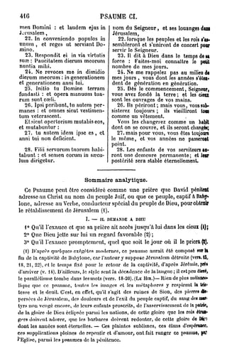 416                                  PSAUME CI.
men Domini : et laudem ejus in               nom du Seigneur, et ses louanges DATA
Jérusalem,                                   Jérusalem,
   22. In conveniendo populos in               22. lorsque les peuples et les rois S'AS-
unum , et reges ut serviant Do-              sembleront et s'uniront de concert poer
mino.                                        servir le Seigneur.
   23. Respondit ei in via virtutis            23. Il dit à Dieu dans le temps de sa
suaî : Paucitatem dierum mcorum             force : Faites-moi connaître le petit
nuntia mihi.                                nombre de mes jours.
   24. Ne revoces me in dimidio                24. Ne me rappelez pas au milieu df
dierum meorum : in generationem             mes jours , vous dont les années s'ôlan*
et generationem anni tui.                   dent de génération en génération.
   25. Initio tu Domine terram                 25. Dès le commencement, Seigneur,
fundasti : et opéra manuum tua-             vous avez fondé la terre ; et les cieux
rum sunt cœli.                              sont les ouvrages de vos mains.
   26. Ipsi pcribunt, tu autem pcr-            26. Ils périront; mais vous, vous sub-
mânes : et omnes sicut vestimen-            sisterez toujours ; ils vieilliront tOttS
tum vetcrascent.                            comme un vêtement.
   Et sicut opcrtorium mutabis eos,            Vous les changerez comme un habit
et mutabuntur :                             dont on se couvre, et ils seront changés;
   27. tu autem idem ipse e s , et             27. mais pour vous, vous êtes toujours
anni tui non déficient.                     le même, et vos années ne passeroot
                                            point.
  28. Filii servorum tuorum habi-              28. Les enfants de vos serviteurs AU-
tabunt : et semen eorum in sa?cu-           ront une demeure permanente; et LEUR
lum dirigetur.                              postérité sera stable éternellement.


                               Sommaire analytique.
   Ce Psaume peut être considéré comme une prière que David PÉNITEOT
adresse au Christ au nom du peuple Juif, O U que ce peuple, captif À Baby-
ione, adresse au Verbe, conducteur spécial du peuple de Dieu, pour OBTENIR
le rétablissement de Jérusalem (i).
                                I. — IL DEMANDE A DIEU
   1° Qu'il l'exauce et que sa prière ait accès jusqu'à lui dans les cieux
   2° Que Dieu jette sur lui un regard favorable (2) ;
   3° Qu'il l'exauce promptement, quel que soit le jour où il le priera
    (1) D'après quelques oxégètes modernes, ce psaume aurait été composé Mffll
fin de la captivité de Babyione, car l'auteur y suppose Jérusalem détruite (ver». 1$,
 18, 21, 22), o t l c temps fixé pour le retour de la captivité, d'après Jércmie, prN
 d'arriver (v. 14). D'ailleurs, le style sent la décadence de la langue ; il est peu étoffc,
le parallélisme tombe dans les mots (vers. 18-20). (LE Hm.)—Rien de plus mèlaneê*
lique que ce p s a u m e , toutes los images et les métaphores y respirent la tri**
tesse et le deuil. C'est, en effet, qu'il s'agit des ruines de Sion, des pierre» DIT
persées de Jérusalem, des douleurs et de l'exil du peuple captif, du sang do» ttMiï*
tyrs nou vengé encore, de leurs enfants proscrits, de l'asservissement de la patHl,
de la gloire de Dieu éclipsée parmi les nations, de cette gloire que les roi» étw>
g r r s doivent adorer, que les b a r b a r e s doivent redouter, de cette gloire do DTT
d o n t les aimées sont éternelles. — Ces plaintes sublimes, ces élans d'cspera&f?,
ces supplications pleines de repentir et d'amour, ont fait ranger co psaume, fSS
l'Eglise, p a r m i les psaumes de la pénitence.
 