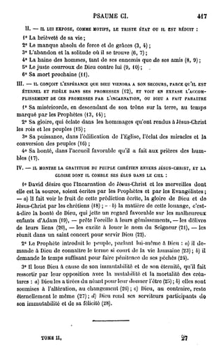 PSAUME CI.                                                               417

       H.    —    IL    LUI EXPOSE,         COMME       MOTIFS,      LE    TRISTE       ÉTAT      OU    IL       EST   RÉDUIT    :


      1°    La brièveté de sa vie ;
      2°    Le manque absolu de force et do grâces (3, 4) ;
      3°    L'abandon et la solitude où il se trouve (6, 7) ;
      4°    La haine des hommes, tant de ses ennemis quo de ses amis (8, 9) ;
      5°    Le juste courroux de Dieu contre lui (9, 10) ; .
      6°    Sa mort prochaine (H).
III.   —     IL   CONÇOIT          L'ESPÉRANCE         QUE   DIEU   VIENDRA        A   SON   SECOURS, PARCE              QU'lL       EST

      ÉTERNEL          ET   FIDÈLE       DANS    SES    PROMESSES          (12),       ET   VOIT       EN    EXTASE       L'ACCOM-

      PLISSEMENT            DE    CES    PROMESSES      PAR     L'INCARNATION,              OU    DIEU       A    FAIT    PARAITRE


   1° Sa miséricorde, en descendant de son trône sur la terre, au temps
marqué par les Prophètes (13, 14) ;
  2° Sa gloire, qui éclate dans les hommages qu'ont rendus à Jésus-Christ
les rois et les peuples (15) ;
   3° Sa puissance, dans l'édification do l'Eglise, l'éclat des miracles et la
conversion des peuples (10) ;
  4° Sa bonté, dans l'accueil favorable qu'il a fait aux prières des hum-
bles (17).
IV.    —     IL   MONTRE          LA    GRATITUDE      DU    PEUPLE       CHRÉTIEN      ENVERS         JÉSUS-CHRIST,        ET       LA

                                 GLOIRE   DONT   IL    COMBLE       SES    ÉLUS    DANS      LE    CIEL      :


   lo David désire que l'Incarnation do Jô«us-Christ et les merveilles dont
elle est la source, soient écrites par les Prophètes et par les Evangélistes ;
— a) II fait voir le fruit de cette prédiction écrite, la gloire de Dieu et do
Jésus-Christ par les chrétiens (18) ; - • b) la matière de cotte louange, c'est-
à-dire la bonté de Dieu, qui jette un regard favorable sur les malheureux
enfants d'Adam (19), — prête l'oreille < leurs gémissements, — les délivre
                                           à
de leurs liens (20), — les excito à louer le nom du Seigneur (21), — les
réunit dans un saint concert pour servir Dieu (22).
  2° Le Prophète introduit lo peuple, parlant lui-même a Dieu : a) il de-
mande à Dieu do connaître lo terme si court de la vie humaine (23) ; b) il
demande le temps suffisant pour faire pénitence de ses péchés (24).
  3° Il loue Dieu à cause de son immutabilité et de son éternité, qu'il fait
ressortir par leur opposition avec la mutabilité et la mortalité des créa-
tures : a) Dieu les a tirées du néant pour leur donner l'être (25) ; 6) elles sont
soumises à l'altération, au changement (20) ; c) Dieu, au contraire, reste
éternellement le même (27) ; d) Dieu rond ses serviteurs participants do
son immutabilité et de sa félicité (28).




                  TOME            II,
 