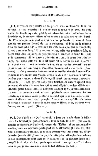 418                             PSAUME CI.


                      Explications et Considérations.

                                  I. —1, 2.
   fi. 1, 2. Toutes les qualités de la prière sont renfermées dans ces
versets : 1° La nécessité : l'homme, sans le secours de Dieu, ne peut
sortir de l'esclavage du péché, et, dans les voies ordinaires de la
Providence, le secours céleste n'est accordé qu'à la prière ; 2° l'humi-
lité, l'homme pécheur sent sa misère et se présente ici devant Dieu
comme un pauvre dénué de toute ressource, si Dieu ne le regarde
d'un œil favorable; '1° la ferveur : les instances que fait le Prophète,
ou ceux au nom de qui il parle, sont vives, réitérées plusieurs fois, et
mises sous tous les jours les plus propres à toucher le cœur de Dieu;
4° la constance : il s'engage à prier durant tout le cours des tribula-
tions, et, dans cette vie, la mort seule est le terme de nos misères ;
5° la confiance : il ose demander à Dieu de se rendre attentif, de ne
point détourner son visage, d'accélérer le moment de sa visite. (BER-
TIIIER). — Ces pressantes instances sont naturelles dans la bouche d'un
homme malheureux, qui voit le temps s'enfuir et qui peut craindre de
tomber pour toujours dans l'abîme, s'il n'est promptement secouru.
(BELLARM.) — Les prières sont plus touchantes encore quand elles
s'élèvent du sein d'une nation qui se sent dépérir. — Les délais sont
funestes pour nous : tous les moments coûtent la vie à plusieurs d'en-
tre nous, et tous ceux qui périssent, périssent sans ressource. La ma-
lédiction, que nous avons préférée au salut qui nous était offert, con-
sume et dévore tout notre peuple. Attendez-vous qu'elle n'y laisse
ni germe ni espérance pour la faire cesser? Hâtez-vous, ou vous vien-
drez après notre perte. (DUGUET).

                                 II. — 3-11.

    fi. 3. Que signifie : « Quel que soit le j o u r où je sois dans la tribu-
lation? » N'est-il pas présentement dans la tribulation? Il parle ainsi
 comme représentant l'unité du corps de l'Eglise; si un seul membro
 souffre, tous les membres partagent ses souffrances. (I COR. XII, 26).
Vous souffrez aujourd'hui, je souffre comme vous; un autre est affligé
 demain, je suis affligé avec lui; après cette génération, les descendants
 de ses descendants sont dans la tribulation ; j e la partage avec eux,
j u s q u ' à la fin des sièeles; quels que soient ceux qui souffrent dans
mon corps, j e suis avec eux dans la tribulation. (S, AUG.)
 