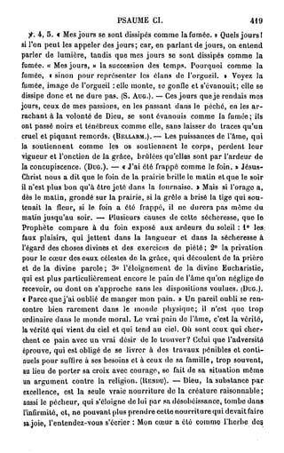 PSAUME CI.                                 419

    fi. 4 , 5 . « Mes jours se sont dissipés comme la fumée. » Quels j o u r s !
si l'on peut les appeler des j o u r s ; car, en parlant de jours, on entend
parler de lumière, tandis que mes jours se sont dissipés comme la
fumée. « Mes jours, » la succession des temps. Pourquoi comme la
fumée, K sinon pour représenter les élans de l'orgueil. » Voyez la
fumée, image de l'orgueil relie monte, se gonfle et s'évanouit; elle se
dissipe donc et ne dure pas. (S. AUG.). — Ces jours que je rendais mes
jours, ceux de mes passions, en les passant dans le péché, en les a r -
rachant à la volonté de Dieu, se sont évanouis comme la fumée; ils
ont passé noirs et ténébreux comme elle, sans laisser de traces qu'un
cruel et piquant remords. (BELLARM.).— Les puissances de l'âme, qui
la soutiennent comme les os soutiennent le corps, perdent leur
vigueur et l'onction de la grâce, brûlées qu'elles sont par l'ardeur de
la concupiscence. (DUG.). — « J'ai été frappé comme le foin. » Jésus-
Christ nous a dit que le foin de la prairie brille le matin et que le soir
il n'est plus bon qu'à ôtre jeté dans la fournaise. » Mais si l'orago a,
dès le matin, grondé sur la prairie, si la grêle a brisé la tige qui sou-
tenait la fleur, si le foin a été frappé, il ne durera pas même du
matin jusqu'au soir. — Plusieurs causes de cette sécheresse, que le
Prophète compare à du foin exposé aux ardeurs du soleil : 1 ° les:
faux plaisirs, qui jettent dans la langueur et dans la sécheresse à
l'égard des choses divines et des exercices de piété; 2 ° la privation
pour le cœur des eaux célestes de la grâce, qui découlent de la prière
 et de la divine parole ; 3 ° l'éloignement de la divine Eucharistie,
qui est plus particulièrement encore le pain de l'âme qu'on néglige de
recevoir, ou dont on s'approche sans les dispositions voulues. (DUG.).
 c Parce que j ' a i oublié de manger mon pain. » Un pareil oubli se ren-
 contre bien rarement dans le monde physique; il n'est quo trop
 ordinaire dans le monde moral. Le vrai pain de l'âme, c'est la vérité,
 la vérité qui vient du ciel et qui tend au ciel. Où sont ceux qui cher-
 chent ce pain avec un vrai désir de lo trouver? Celui que l'adversité
 éprouve, qui est obligé de se livrer à des travaux pénibles et conti-
 nuels pour suffire à ses besoins et à ceux de sa famille, trop souvent,
 au lieu de porter sa croix avec courage, se fait de sa situation même
 un argument contre la religion. (RENDU). — Dieu, la substance p a r
 excellence, est la seule vraie nourriture de la créature raisonnable;
 aussi le pécheur, qui s'éloigne de lui par sa désobéissance, tombe dans
 l'infirmité, et, ne pouvant plus prendre cette nourriture qui devait faire
  sa joie, l'entendez-vous s'écrier : Mon cœur a été comme l'herbe des
 