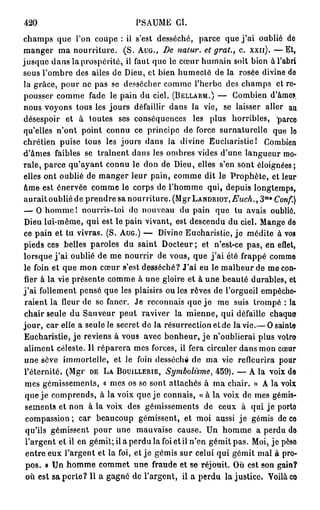 420                             PSAUME CI.
champs que l'on coupe : il s'est desséché, parce que j ' a i oublié de
manger ma nourriture. (S. AUG., De nalur. et grat., c. xxn). — E t ,
jusque dans la prospérité, il faut que le cœur humain soit bien à l'abri
sous l'ombre des ailes de Dieu, et bien humecté de la rosée divine de
la grâce, pour ne pas se dessécher comme l'herbe des champs et re-
pousser comme fade le pain du ciel. (BELLARM.) — Combien d'âme?,
nous voyons tous les jours défaillir dans la vie, se laisser aller au
désespoir et à toutes ses conséquences les plus horribles, parce
qu'elles n'ont point connu ce principe de force surnaturelle que le
chrétien puise tous les jours dans la divine Eucharistie! Combien
d'âmes faibles se traînent dans les ombres vides d'une langueur mo-
rale, parce qu'ayant connu le don de Dieu, elles s'en sont éloignées;
elles ont oublié de manger leur pain, comme dit le Prophète, et leur
âme est énervée comme le corps de l'homme qui, depuis longtemps,
                                                                     m e
aurait oublié de prendre sa nourriture. (MgrLANDRiOT.-ZsWA., 3 Conf.)
— O homme 1 nourris-toi de nouveau du pain que tu avais oublié.
Dieu lui-même, qui est le pain vivant, est descendu du ciel. Mange de
ce pain et tu vivras. (S. AUG.) — Divine Eucharistie, j e médite à vos
pieds ces belles paroles du saint Docteur ; et n'est-ce pas, en efiet,
lorsque j ' a i oublié de me nourrir de vous, que j ' a i été frappé comme
le foin et que mon cœur s'est desséché? J'ai eu le malheur de me con-
fier à la vie présente comme à une gloire et à une beauté durables, et
j ' a i follement pensé que les plaisirs ou les rêves de l'orgueil empêche-
 raient la fleur de se faner. Je reconnais que j e me suis trompé : la
 chair seule du Sauveur peut raviver la mienne, qui défaille chaque
jour, car elle a seule le secret de la résurrection et de la vie.— O sainte
Eucharistie, je reviens à vous avec bonheur, j e n'oublierai plus votro
 aliment céleste. Il réparera mes forces, ii fera circuler dans mon cœur
 une sève immortelle, et le foin desséché de ma vie refleurira pour
 l'éternité. (Mgr DE LA BOUILLERIE, Symbolisme, 459). — A la voix de
 mes gémissements, « mes os se sont attachés à ma chair. » A la voix
 que je comprends, à la voix que je connais, « à la voix de mes gémis-
 sements et non à la voix des gémissements de ceux à qui je porto
 compassion ; car beaucoup gémissent, et moi aussi je gémis de ce
 qu'ils gémissent pour une mauvaise cause. Un homme a perdu do
 l'argent et il en gémit; il a perdu la foi et il n'en gémit pas. Moi, je peso
 entre eux l'argent et la foi, et je gémis sur celui qui gémit mal à pro-
 pos. » Un homme commet une fraude et se réjouit. Où est son gain?
 où est sa perte? Il a gagné de l'argent, ii a perdu lajustice. Voilà co
 