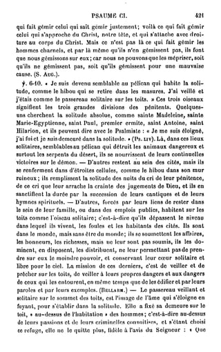 PSAUME CI.                                  421
qui fait gémir celui qui sait gémir j u s t e m e n t ; voilà ce qui fait gémir
celui qui s'approche du Christ, notre tête, et qui s'attache avec droi-
ture au corps du Christ. Mais ce n'est pas là ce qui fait gémir les
hommes charnels, et par là môme qu'ils n'en gémissent pas, ils font
que nous gémissons sur eux ; car nous ne pouvons que les mépriser, soit
qu'ils ne gémissent pas, soit qu'ils gémissent pour une mauvaise
cause. (S. AUG.).
    f. 6-10. « Je suis devenu semblable au pélican qui habite la soli-
tude, comme le hibou qui se retire dans les masures. J'ai veillé et
j'étais comme le passereau solitaire sur les toits. » Ces trois oiseaux
signifient les trois grandes divisions des pénitents. Quelques-
uns cherchent la solitude absolue, comme sainte Madeleine, sainte
Marie-Egyptienne, saint Paul, premier ermite, saint Antoine, saint
Hilarion, et ils peuvent dire avec le Psalmiste : « Je me suis éloigné,
j'ai fui et j e suis demeuré dans la solitude. » (Ps. LIV). Là, dans ces lieux
solitaires, semblables au pélican qui détruit les animaux dangereux et
surtout les serpents du désert, ils se nourrissent de leurs continuelles
victoires sur le démon. — D'autres restent au sein des cités, mais ils
se renferment dans d'étroites cellules, comme le hibou dans son m u r
ruineux; ils remplissent la solitude des nuits du cri de leur pénitence,
de ce cri que leur arrache la crainte des jugements de Dieu, et ils en
sanctifient la durée par la succession de leurs cantiques et de leurs
hymnes spirituels. — D'autres, forcés par leurs liens de rester dans
le sein de leur famille, ou dans des emplois publics, habitent sur les
toits comme l'oiseau solitaire; c'est-à-dire qu'ils dépassent le niveau
dans lequel ils vivent, les foules et les habitants des cités. Us sont
dans le monde, mais sans être du monde ; ils se soumettent les affaires,
les honneurs, les richesses, mais ne leur sont pas soumis, ils les d o -
minent, en disposent, les distribuent, ne leur permettant p a s d e pren-
dre sur eux le moindre pouvoir, et conservant leur cœur solitaire et
 libre pour le ciel. La mission de ces derniers, c'est de veiller et de
 prêcher sur les toils, de veiller à leurs propres dangers et aux dangers
 de ceux qui les entourent, en même temps que de les édifier et parleurs
 paroles et par leurs exemples. (BELLARM.) — Le passereau veillant et
 solitaire sur le sommet des toits, est l'image de l'âme qui s'éloigne en
 fuyant, pour s'établir dans la solitude. Elle a fixé sa demeure sur le
 toit, « au-dessus de l'habitation » des h o m m e s ; c'est-à-dire au-dessus
  de leurs passions et do leurs criminelles convoitises, et s'étant choisi
  ce refuge, elle ne le quitte plus, fidèle à l'avis du Seigneur : « Que
 