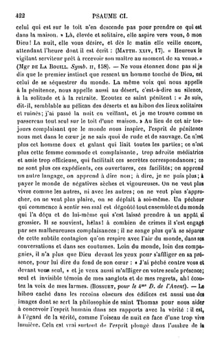 422                           PSAUME CI.
celui qui est sur le toit n'en descende pas pour prendre ce qui est
dans la maison. » Là, élevée et solitaire, elle aspire vers vous, ô mon
Dieu! La nuit, elle vous désire, et dès le matin elle veille encore,
attendant l'heure dont il est écrit : (MATTII. XXIV, 1 7 ) . « Heureux lo
vigilant serviteur prêt à recevoir son maître au moment de sa venue.»
(Mgr DE LA BOUILL. Symb. 1 1 , 1 5 8 ) . — Ne vous étonnez donc pas si je
dis que le premier instinct que ressent un homme touché de Dieu, est
celui de se séquestrer du monde. La même voix qui nous appelle
à la pénitence, nous appelle aussi au désert, c'est-à-dire au silence,
à la solitude et à la retraite. Ecoutez ce saint pénitent : « Je suis,
dit-il, semblable au pélican des déserts et au hibou des lieux solitaires
et ruinés; j ' a i passé la nuit en veillant, et j e me trouve comme un
passereau tout seul sur le toit d'une maison. J> Au lieu de cet air tou-
jours complaisant que le monde nous inspire, l'esprit de pénilonco
nous met dans le cœur je ne sais quoi de rude et de sauvage. Ce.-n'est
 plus cet homme doux et galant qui liait toutes les parties; ce n'est
 plus cette femme commode et complaisante, trop adroite médiatrice
 et amie trop officieuse, qui facilitait ces secrètes correspondances; co
 ne sont plus ces expédients, ces ouvertures, ces facilités; on apprend
 un autre langage, on apprend à dire n o n ; à dire, je ne puis plus; à
 payer le monde de négatives sèches et vigoureuses. On ne veut plus
 vivre comme les autres, ni avec les a u t r e s ; on ne veut plus s'appro-
 cher, on ne veut plus plaire, on se déplaît à soi-même. Un pécheur
 qui commence à sentir son mal est dégoûté tout ensemble et du monde
 qui l'a déçu et do lui-même qui s'est laissé prendre à un appât, si
 grossier. Il se souvient, hélas! à combien de crimes il s'est engagé
 par ses malheureuses complaisances ; il ne songe plus qu'à se séparer
 de cette subtile contagion qu'on respire avec l'air du monde, dans ses
 conversations et dans ses coutumes. Loin du monde, loin des compa-
 gnies, il n'a plus quo Dieu devant les yeux pour s'affliger en sa pré-
 sence, pour lui dire du fond de son cœur : « J'ai péché contre vous,et
 devant voue seul, » et je veux aussi m'affiiger en votre seule présence;
 seul et invisible témoin de mes sanglots et de mes regrets, ahl écou-
 tez la voix de mes larmes. (BOSSUET, pour le 4 D. de l'Avent). — Le
                                                 M 0




 hibou caché dans les recoins obscurs des édifices est aussi une des
 images dont se sert la philosophie de saint Thomas pour nous aider
 à concevoir l'esprit humain dans ses rapports avec la vérité : il est,
 à l'égard de la vérité, comme l'oiseau de nuit en face d'une trop vivo
 lumière. Cela csl vrai surtout do l'esprit plongé dans l'ombre do la
 