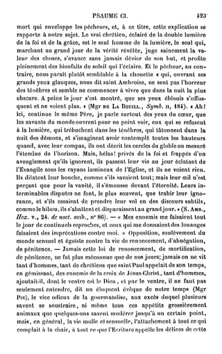 PSAUME      CI.                           423

mort qui enveloppe les pécheurs, et, à ce titre, cette explication se
rapporte à notre sujet. Le vrai chrétien, éclairé de la double lumière
de la foi et de la grâce, est le seul homme de la lumière, le seul qui,
marchant au grand jour de la vérité révélée, juge sainement la va-
leur des choses, s'avance sans jamais dévier de son but, et profite
pleinement des bienfaits du soleil qui l'éclairé. Et le pécheur, au con-
traire, nous paraît plutôt semblable à la chouette « qui, ouvrant ses
grands yeux glauques, nous dit saint Ambroise, ne sent pas l'horreur
des ténèbres et semble ne commencer à vivre que dans la nuit la plus
obscure. A peine le jour s'est montré, que ses yeux éblouis s'offus-
quent et ne voient plus. » (Mgr DE LA BOUILL., Symb. ir, 1 8 4 ) . « A h !
ici, continue le même Père, je parle surfout des yeux du cœur, que
les savants du monde ouvrent pour ne point voir, eux qui se refusent
à la lumière, qui trébuchent dans les ténèbres, qui tâtonnent dans la
nuit des démons, et s'imaginent avoir contemplé toutes les hauteurs
quand, avec leur compas, ils ont décrit les cercles du globleou mesuré
l'étendue de l'horizon. Mais, hélas! privés de la foi et frappés d'un
aveuglement qu'ils ignorent, ils passent leur vie au jour éclatant de
l'Evangile sous les rayons lumineux de l'Eglise, et ils ne voient rien.
Us dilatent leur bouche, comme s'ils savaient tout; mais leur œil n'est
perçant que pour la vanité, il s'émousse devant l'éternité. Leurs in-
terminables disputes ne font, le plus souvent, que trahir leur i g n o -
rance, et s'ils essaient de prendre leur vol en des discours subtils,
comme le hibou, ils s'abattent et disparaissent au grandjour. » ( S . AMB.,
ffex. v., 2 4 . de noct. avib., n° 8 6 ) . — « Mes ennemis me faisaient tout
le jour de continuels reproches, et ceux qui me donnaient des louanges
faisaient des imprécations contre moi. » Opposition, soulèvement du
monde sensuel et égoïste contre la vie de renoncement, d'abnégation,
de pénitence. — Jamais cette loi de renoncement, de mortification,
de pénitence, ne fut plus méconnue que de nos jours; jamais on ne vit
tant d'hommes, tant de chrétiens que saintPaul appelait de son temps,
en gémissant, des ennemis do la croix de Jésus-Christ, tant d'hommes,
ajoutait-il, dont le ventre est lo Dieu , et par le ventre, il ne faut pas
seulement entendre, dit un éloquent évoque de notre temps (Mgr
PIE), le vice odieux de la gourmandise, aux excès duquel plusieurs
savent se soustraire, ni mémo tous ces appétits grossièrement
animaux que quelques-uns savent modérer jusqu'à un certain point,
 mais, en général, la vie molle el sensuelle, l'attachement à tout ce qui
 comptait à la chair, à tout ce que l'Ecriture appelle les délices de cotte
 