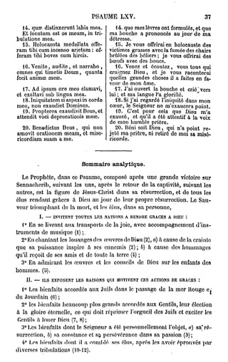 PSAUME      LXV.                               37

   i 4. qum distinxcrurit labia mea.      14. que mes lèvres ont formulés, et quo
   Et locutum est os meum, in tri-     ma bouche a prononcés au jour do ma
bulatione mea.                         détresse.
   15. Holocausta medullata offc-         15. Je vous offrirai en holocauste des
ram tibi cum incenso arietum : of-     victimes grasses avec la fumée des chairs
feram tibi boves cum hircis.           brûlées des béliers ; je vous offrirai des
                                       bœufs avec des boucs.
   16. Vcnite, audite, ot narrabo ,       16. Venez et écoutez, vous tous qui
omnes qui timetis Deum, quanta         craignez Dieu, et je vous raconterai
fecit animœ mcœ.                       quelles grandes choses il a faites en fa-
                                       veur do mon âme.
   17. Ad ipsum ore meo clamavi,         17. J'ai ouvert la bouche et criô^vers
et exaltavi sub lingua mea.            lui ; et ma langue Fa glorifié.
   18.Iniquitatem si aspexiin corde       18. Si j'ai regardé l'iniquité dans mon
meo, non exaudiet Dominus.             cœur, le Seigneur ne m'exaucera point.
   19. Propterea exaudivit Deus, et       19. C'est pour cela quo Dieu m'a
attendit voci deprecationis meœ.       exaucé, et qu'il a été attentif à la voix
                                       do mon humble prière.
   20. Benedictus Deus , qui non          20. Béni soit Dieu, qui n'a point re-
amovit orationem moam, ot misc-        jeté ma prière, ni rotirô do moi sa misé-
ricordiam suam a me.                   ricorde.



                           Sommaire analytique.

  Le Prophète, dans ce Psaume, composé après une grande victoire sur
Sennacherib, suivant les uns, après le retour de la captivité, suivant les
autres, est la figure de Jésus-Christ dans sa résurrection, et de tous les
élus rendant grâces à Dieu au jour de leur propre résurrection. Le Sau-
veur triomphant do la mort, et les élus, dans sa personne,
         I. — INVITENT TOUTES LES NATIONS A RENDRE GRACES A DIEU :
   1° En se livrant aux transports do la joie, avec accompagnement d'ins-
truments de musique (1) ; „
  2° En chantant les louanges des œuvres do Dieu (2), a) à cause de la crainte
que sa puissance inspire à ses ennemis (2) ; b) à cause des hommages
qu'il reçoit de ses amis et de toute la terre (4) ;
  3° En admirant les œuvres et les conseils de Dieu sur les enfants des
hommes. (5).
    H. — ILS EXPOSENT LES RAISONS QUI MOTIVENT CES ACTIONS DE GRACES :

  1° Les bienfaits accordés aux Juifs dans le passage de la mer Rouge
du Jourdain (6) ;
  2° les bienfaits beaucoup plus grands accordés aux Gentils, leur élection
à la gloire éternelle, ce qui doit réprimer l'orgueil des Juifs et exciter les
Gentils à louer Dieu (7, 8) ;
  3° Les bienfaits dont le Seigneur a été personnellement l'objet, «) sa" ré-
surrection, b) sa constance et sa persévérance dans sa passion (9);
  4° Les bienfaits dont il a comblé ses élus, après les avoir éprouvés par
diverses tribulations (10-12).
 