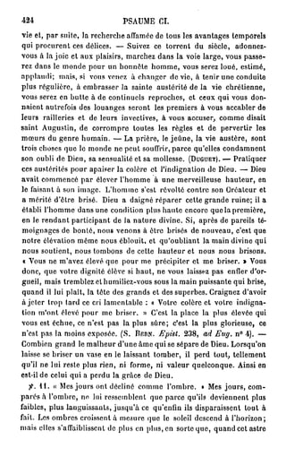 424                           PSAUME CL
vie et, par suite, la recherche affamée de tous les avantages temporels
qui procurent ces délices. — Suivez ce torrent du siècle, adonnez-
vous à la joie et aux plaisirs, marchez dans la voie large, vous passe-
rez dans le monde pour un honnête homme, vous serez loué, estimé,
applaudi; mais, si vous venez à changer de vie, à tenir une conduite
plus régulière, à embrasser la sainte austérité de la vie chrétienne,
vous serez en butte à de continuels reproches, et ceux qui vous don-
naient autrefois des louanges seront les premiers à vous accabler de
leurs railleries et de leurs invectives, à vous accuser, comme disait
saint Augustin, de corrompre toutes les règles et de pervertir les
mœurs du genre humain. — La prière, le j e û n e , la vie austère, sont
trois choses que le monde ne peut souffrir, parce qu'elles condamnent
son oubli de Dieu, sa sensualité et sa mollesse. (DUGUET). — Pratiquer
ces austérités pour apaiser la colère et l'indignation do Dieu. — Dieu
avait commencé par élever l'homme à une merveilleuse hauteur, en
le faisant à son image. L'homme s'est révolté contre son Créateur et
a mérité d'être brisé. Dieu a daigné réparer cette grande ruine; il a
établi l'homme dans une condition plus haute encore que la première,
en le rendant participant de la nature divine. Si, après de pareils té-
moignages de bonté, nous venons à ôtre brisés de nouveau, c'est que
notre élévation même nous éblouit, et qu'oubliant la main divine qui
nous soutient, nous tombons de cette hauteur et nous nous brisons.
 « Vous ne m'avez élevé que pour me précipiter et me briser. » Vous
donc, que votre dignité élève si haut, ne vous laissez pas enfler d'or-
gueil, mais tremblez el humiliez-vous sous la main puissante qui brise,
quand il lui plaît, la tête des grands et des superbes. Craignez d'avoir
à jeter trop lard ce cri lamentable : « Votre colère et votre indigna-
tion m'ont élevé pour me briser. » C'est la place la plus élevée qui
vous est échue, ce n'est pas la plus sûre; c'est la plus glorieuse, ce
n'est pas la moins exposée. (S. DERN. Epist. 238, ad Eug. n° 4). —
Combien grand le malheur d'une âme qui se sépare de Dieu. Lorsqu'on
laisse se briser un vase en le laissant tomber, il perd tout, tellement
qu'il ne lui reste plus rien, ni forme, ni valeur quelconque. Ainsi en
est-il de celui qui a perdu la grâce de Dieu.
   7^. 11. « Mes jours ont décliné comme l'ombre. » Mes jours, com-
parés à l'ombre, ne lui ressemblent que parce qu'ils deviennent plus
faibles, plus languissants, jusqu'à ce qu'enfin ils disparaissent tout à
fait. Les ombres croissent à mesure que le soleil descend à l'horizon;
mais elles s'affaiblissent de plus en plus, en sorte que, quand cet astre
 
