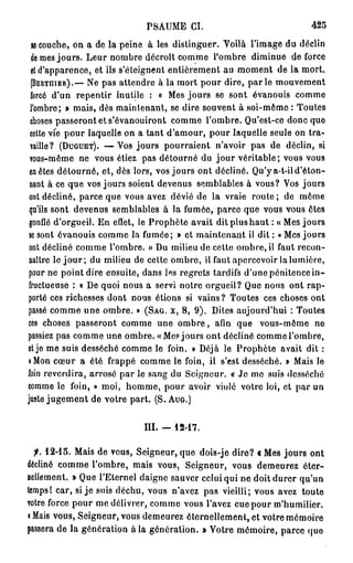 PSAUME CI.                                 425

  le couche, on a de la peine à les distinguer. Voilà l'image du déclin
  de mes jours. Leur nombre décroît comme l'ombre diminue de force
  et d'apparence, et ils s'éteignent entièrement au moment de la mort.
  (BERTHIER).— Ne pas attendre à la mort pour dire, p a r l e mouvement
  forcé d'un repentir inutile : « Mes jours se sont évanouis comme
 l'ombre; » mais, dès maintenant, se dire souvent à soi-même : Toutes
  choses passeront et s'évanouiront comme l'ombre. Qu'est-ce donc que
 cette vie pour laquelle on a tant d'amour, pour laquelle seule on tra-
 vaille? (DUGUET). — V o s jours pourraient n'avoir pas de déclin, si
 vous-même ne vous étiez pas détourné du jour véritable; vous vous
 en êtes détourné, et, dès lors, vos jours ont décliné. Qu'y a-t-il d'éton-
 nant à ce que vos jours soient devenus semblables à vous? Vos jours
 ont décliné, parce que vous avez dévié de la vraie r o u t e ; de même
 qu'ils sont devenus semblables à la fumée, parce que vous vous êtes
 gonflé d'orgueil. En effet, le Prophète avait dit plus haut : « Mes jours
 se sont évanouis comme la fumée; » et maintenant il dit : « Mes jours
 ont décliné comme l'ombre. » Du milieu de cette ombre, il faut recon-
 naître le j o u r ; du milieu de cette ombre, il faut apercevoir la lumière,
 pour ne point dire ensuite, dans les regrets tardifs d'une pénitence i n -
 fructueuse : « De quoi nous a servi notre orgueil? Que nous ont rap-
porté ces richesses dont nous étions si vains? Toutes ces choses ont
passé comme une ombre. » (SAG. X, 8, 9). Dites aujourd'hui : Toutes
ces choses passeront comme une o m b r e , afin que vous-même ne
passiez pas comme une ombre. «Mes jours ont décliné comme l'ombre,
et je me suis desséché comme le foin. » Déjà le Prophète avait dit :
• Mon cœur a été frappé comme le foin, il s'est desséché. » Mais le
foin reverdira, arrosé par le sang du Seigneur. « Je mo suis desséché
comme le foin, » moi, homme, pour avoir violé votre loi, et par un
juste jugement de votre part. (S. AUG.)


                              III. -   12-17.


 f. 1 2 - 1 5 .
             Mais de vous, Seigneur, que dois-je dire? c Mes jours ont
décliné comme l'ombre, mais vous, Seigneur, vous demeurez éter-
nellement. » Que l'Eternel daigne sauver celui qui ne doit durer qu'un
temps! car, si j e suis déchu, vous n'avez pas vieilli; vous avez toute
votre force pour me délivrer, comme vous l'avez eue pour m'humilier.
i Mais vous, Seigneur, vous demeurez éternellement, et votre mémoire
passera de la génération à la génération. » Votre mémoire, parce que
 
