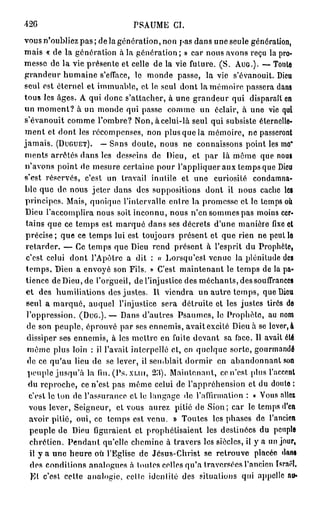 42G                           PSAUME CI.
vous n'oubliez p a s ; de la génération, no» pas dans une seule génération,
mais « de la génération à la génération ; » car nous avons reçu la pro-
messe de la vie présente et celle de la vie future. (S. AUG.). — Toute
grandeur humaine s'efface, le monde passe, la vie s'évanouit. Dieu
seul est éternel et immuable, et le seul dont la mémoire passera dans
tous les âges. A qui donc s'attacher, à une grandeur qui disparaît en
un m o m e n t ? à un monde qui passe comme un éclair, à une vie qui
s'évanouit comme l'ombre? Non, à celui-là seul qui subsiste éternelle-
ment et dont les récompenses, non plus que la mémoire, ne passeront
jamais. (DUGUET). — Sans doute, nous ne connaissons point les mo*
ments arrêtés clans les desseins de Dieu, et par là même que nous
n'avons point de mesure certaine pour l'appliquer aux temps que Dieu
s'est réservés, c'est un travail inutile et une curiosité condamna-
ble que de nous jeter dans des suppositions dont il nous cache les
principes. Mais, quoique l'intervalle entre la promesse et le temps où
Dieu l'accomplira nous soit inconnu, nous n'en sommes pas moins cer-
 tains que ce temps est marqué dans ses décrets d'une manière fixe et
 précise ; que ce temps lui est toujours présent et que rien ne peut lo
 retarder. — Ce temps que Dieu rend présent à l'esprit du Prophète,
 c'est celui dont l'Apôtre a dit : « Lorsqif est venue la plénitude des
 temps, Dieu a envoyé son Fils. » C'est maintenant le temps de la pa-
 tience de Dieu, de l'orgueil, de l'injustice des méchants, des souffrances
 et des humiliations des justes. Il viendra un autre temps, que Dieu
 seul a marqué, auquel l'injustice sera détruite et les justes tirés de
 l'oppression. (DUG.). — Dans d'autres Psaumes, le Prophète, au nom
 de son peuple, éprouvé par ses ennemis, avaitexcité Dieu à se lever,à
 dissiper ses ennemis, à les mettre en fuite devant sa face. 11 avait été
 même plus loin : il l'avait interpellé et, en quelque sorte, gourmande
 de ce qu'au lieu de se lever, il semblait dormir en abandonnant son
  peuple jusqu'à la fin. (Ps. x u n , 23). Maintenant, co n'est plus l'accent
  du reproche, ce n'est pas même celui de l'appréhension et du doulo :
  c'est le ton de l'assurance cl lo langage do l'affirmation : « Vous allez
  vous lever, Seigneur, et vous aurez pitié de Sion; car le temps d'en
  avoir pitié, oui, ce temps est venu. » Toutes les phases de l'ancien
  peuple de Dieu figuraient et prophétisaient les destinées du peuple
  chrétien. Pendant qu'elle chemine à travers les siècles, il y a un jour,
  il y a une heure où l'Eglise de Jésus-Christ se retrouve plaeée dans
   des conditions analogues n toutes colles qu'a traversées l'ancien Israël.
   Et c'est celte analogie, cetto identité des situations qui appelle au-
 