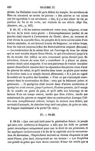 428                                PSAUME CI.
gieuse. Le Psalmiste nous dit qu'à défaut du temple, les serviteurs do
Dieu en aimaient an moins les pierres : a Ses pierres et ses ruines
ont été agréables à vos serviteurs. » Oui, il y a une odeur de vie, un
parfum de foi et de vertu, qui s'exhale de ces débris. (Mgr PIE,
Discours, etc., p. 167).
     f. 1 6 , 1 7 . « Et les nations craindront votre nom, Seigneur, et tous
les rois de la terre votre gloire. » L'accomplissement parfait de ces
paroles était réservé à l'avènement du Christ; alors, au moment où
s'est élevée la nouvelle Sion, les peuples de la terre ont été saisis d'une
crainte salutaire, et ont honoré le nom du Seigneur ; en même temps,
tous les rois ont reconnu le Roi des Rois et adoré sa majesté. (BELLARM.)
1
— La construction de la sainte Sion est l'ouvrage de tous les siècles
qui se sont écoulés depuis Jésus-Christ, et qui s'écouleront jusqu'à la
lin du monde. Cet édifice ne sera consomme qu'au dernier jour. En
a t t e n d a n t , chacun de nous doit y contribuer et y placer sa pierre,
comme disait saint Augustin. 11 ne sera pas temps de vouloir travailler
quand Jésus-Christ viendra faire la séparation des pierres vives d'avec
les pierres de rebut, et qu'il viendra dans toute sa gloire pour mettre
la dernière main à ce temple éternel. (BERTUIER). « Il a jeté un regard
favorable sur la prière des humbles. » C'est ce qui s'accomplit main-
tenant dans la construction de Sion : ceux qui la bâtissent prient et
g é m i s s e n t . . . Si quelqu'un était encore dans d'autres sentiments, si
quelqu'un avait encore, jusqu'à présent, d'autres pensées, qu'il mango
de la cendre en guise de pain, et qu'il mêle son breuvage de ses
larmes. Il en est temps encore, tandis que Sion s'élève, tandis que
maintenant les pierres se rangent dans sa construction. Lorsque l'édi-
fice sera complètement achevé, lorsque la maison sera dédiée, que
servirait d'accourir, de chercher trop tard une place, de prier en vain,
de frapper inutilement à la p o r t e ? (S. AUG.).

                                   IV. — 18-28.

       f. 18-22. « Que ceci soit écrit pour la génération future, le peuple
    qui sera créé célébrera le Seigneur. » Afin que les Juifs ne pussent
    point revendiquer uniquement pour eux le droit de ces promesses, et
    les appliquer exclusivement à la fin de la captivité et à la reconstruc-
    tion de J é r u s a l e m , l'Esprit-Saint écrivait en termes éloquents ce quo
    saint Pierre, plus tard, interprétait en ces termes : « Les Prophètes
    ont prédit la grâce que vous devez recevoir. Il leur fut révélé quo CQ
 
