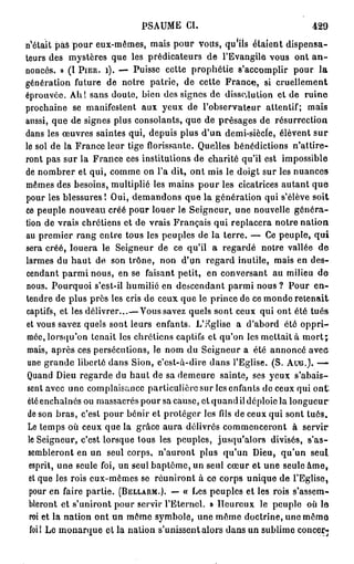 P S A U M E CI.                            429

t é t a i t pas pour eux-mêmes, mais pour volts, qu'ils étaient dispensa-
teurs des mystères que les prédicateurs de l'Evangile vous ont a n -
noncés. » (I PIER. i). — Puisse cette prophétie s'accomplir pour la
génération future de notre patrie, de cette F r a n c e , si cruellement
éprouvée. Ah! sans doulo, bien des signes de dissolution et de ruine
prochaine se manifestent aux yeux de l'observateur attentif; mais
aussi, que de signes plus consolants, que de présages de résurrection
dans les œuvres saintes qui, depuis plus d'un demi-siècle, élèvent sur
le sol de la France leur tige florissante. Quelles bénédictions n'attire-
ront pas sur la France ces institutions de charité qu'il est impossible
de nombrer et qui, comme on l'a dit, ont mis le doigt sur les nuances
mêmes des besoins, multiplié les mains p o u r les cicatrices autant q u e
pour les blessures! Oui, demandons que la génération qui s'élève soit
ce peuple nouveau créé pour louer le Seigneur, une nouvelle généra-
tion de vrais chrétiens et de vrais Français qui replacera notre nation
au premier rang entre tous les peuples de la terre. — Ce peuple, qui
sera créé, louera le Seigneur de ce qu'il a regardé notre vallée de
larmes du h a u t de son trône, non d'un regard inutile, mais en des-
cendant parmi nous, en se faisant petit, en conversant au milieu d e
nous. Pourquoi s'est-il humilié en descendant parmi nous ? Pour e n -
tendre de plus près les cris de ceux que le prince de ce monde retenait
captifs, et les délivrer...—Vous savez quels sont ceux qui ont été tués
et vous savez quels sont leurs enfants. L'église a d'abord été o p p r i -
 mée, lorsqu'on tenait les chrétiens captifs et qu'on les mettait à m o r t j
 mais, après ces persécutions, le nom du Seigneur a été annoncé aveu
 une grande liberté dans Sion, c'est-à-dire dans l'Eglise. (S. AUG.). —
 Quand Dieu regarde du haut de sa demeure sainte, ses yeux s'abais-
 sent avec une complaisance particulière sur les enfants de ceux qui ont',
 été enchaînés ou massacrés pour sa cause, et quand il déploie la longueur
 de son bras, c'est pour bénir et protéger les fils de ceux qui sont tués.
 Le temps où ceux que la grâce aura délivrés commenceront à servir
 le Seigneur, c'est lorsque tous les peuples, jusqu'alors divisés, s'as-
 sembleront en un seul corps, n'auront plus qu'un Dieu, qu'un seul
 esprit, une seule foi, un seul baptême, un seul cœur et une seule â m e ,
 et que les rois eux-mêmes se réuniront à ce corps unique de l'Eglise,
  pour en faire partie. (BELLARM.). — « Les peuples et les rois s'assem-
 bleront et s'uniront pour servir l'Eternel. » Heureux le peuple où le
  roi et la nation ont un môme symbole, une même doctrine, une môme
  foi! Le monarque et la nation s'unissent alors dans un sublime concer-j
 