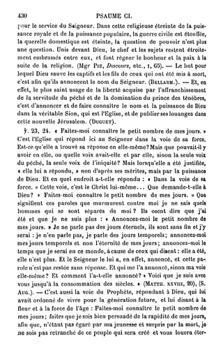 430                              PSAUME CI.
pour le service du Seigneur. Dans cette religieuse étreinte de la puis-
sance royale et de la puissance populaire, la guerre civile est étoufléc,
la querelle domestique est éteinte, la question de pouvoir n'est plus
une question. Unis devant Dieu, le chef et les sujets restent étroite-
ment embrassés entre eux, et font régner le bonheur et la paix à la
suite de la religion. (Mgr PIE,      Discours,      etc., i, 65). — Le but pour
lequel Dieu sauve les captifs et les fils de ceux qui ont été mis à mort,
c'est afin qu'ils annoncent le nom du Seigneur. (BELLARM.). — Et, en
effet, le plus saint usage de la liberté acquise par l'affranchissement
de la servitude du péché et de la domination du prince des ténèbres,
c'est d'annoncer et de faire connaître le nom et la puissance de Dieu
dans la véritable Sion, qui est l'Eglise, et de publier ses louanges dans
cette nouvelle Jérusalem. (DUGUET).
   f. 23, 24. « Faites-moi connaître le petit nombre de mes jours. »
C'est l'Eglise qui répond ici au Seigneur dans la voie de sa force.
Est-ce qu'elle a trouvé sa réponse en elle-même? Mais que pouvait-il y
avoir en elle, ou quelle voix avait-elle et par elle, sinon la seule voix
du péché, la seule voix de l'iniquité? Mais lorsqu'elle a été justifiée,
« elle lui a répondu, » non d'après ses mérites, mais par la puissance
de Dieu. Et en quel endroit a-t-eile répondu : « Dans la voie de sa
force. » Cette voie, c'est le Christ l u i - m ê m e . . . Que demande-t-elle à
Dieu? e Faites-moi connaître le petit nombre de mes jours. » Que
signifient ces paroles que murmurent contre moi je ne sais quels
hommes qui se sont séparés de moi ? Us osent dire que j'ai
été et que je ne suis plus : a Annoncez-moi le petit nombre de
mes jours. » Je ne parle pas des jours éternels, ils sont sans fin et j'y
serai : je n'en parle pas, j e parle des jours temporels; annoncez-moi
mes jours temporels et non l'éternité de mes j o u r s ; annoncez-moi le
temps que j e serai en ce monde, à cause de ceux qui disent : elle a été,
elle n'est plus. Et le Seigneur le lui a, en effet, annoncé, et cette pa-.
rôle n'est pas restée sans réponse. Et qui me l'a annoncé, sinon ma voio
elle-même? Et comment l'a-t-elle annoncé? « Voici que j e suis avec
vous jusqu'à la consommation des siècles. » (MATTU. XXVIII, 20), (S.
AUG.). — C'est aussi la voie du Prophète, répondant à Dieu, qui lui
avait ordonné de vivre pour la génération future, et lui disant à la
fleur et à la force de l'âge : Faites-moi connaître le petit nombre do
mes jours ; faites que je sois bien persuadé de la rapidité de mes jours,
afin que, n'étant pas égaré par ma jeunesse ét surpris par la mort, jo
n e sois pas retranché de ce peuple qui sera créé et vous louera éter-
 
