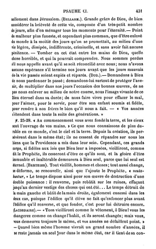 PSAUME CI.                               431
nellement dans Jérusalem. (BELLARM.). Grande grâce de Dieu, de bien
considérer la brièveté de cette vie, composée d'un très-petit nombre
de jours, afin d'en ménager tous les moments pour l'éternité.— Point
de malheur plus funeste, et cependant plus commun, que d'être enlevé
du monde à la moitié des jours qu'on se promettait, au milieu d'une
vie légère, dissipée, indifférente, criminelle, et sans avoir fait aucune
pénitence. — Tomber en cet état entre les mains de Dieu, quelle
chose horrible, et qui la pourrait comprendre. Nous sommes perdus
s'il nous appelle avant qu'il se soit réconcilié avec nous ; nous n'avons
aucune espérance s'il termine nos jours avant que les jours mauvais
delà vie passée soient expiés et réparés. (DUG.).— Demandons à Dieu
de nous pardonner le passé ; demandons-lui surtout de protéger l'ave-
nir, de multiplier dans nos jours l'occasion des bonnes œuvres, de ne
 pas nous enlever au milieu de notre course, nous l'image vivante de ce
 Dieu éternel dans sa durée; de nous faire vivre pour effacer le mal,
 pour l'aimer, pour le servir, pour ôtre son enfant soumis et fidèle,
 pour rendre à nos frères le bien qu'il nous a fait. — « Vos années
 s'étendent dans toute la suite des générations. »
   f. 25-28. « Au commencement vous avez fondé la terre, et les cieux
sont l'ouvrage de vos mains. » Ce que nous connaissons de plus d u -
rable en ce monde, c'est le ciel et la terre. Depuis la création, ils per-
sévèrent dans le même état; ils ne cessent de répandre sur nous les
biens que la Providence a mis dans leur sein. Cependant, ces grands
corps, si fidèles aux lois que Dieu leur a imposées, vieilliront, comme
dit le Prophète, ils cesseront d'être ce qu'ils sont, et la gloire d'être
immuable et inaltérable demeurera à Dieu seul, parce que lui seul est
éternel. (BERTHIER). Tout vieillit, hommes et choses; tout aussi change,
se déforme, se renouvelle, ainsi que l'ajoute le Prophète, « muta-
buntur, » Le temps dispose ainsi pour son œuvre de destruction d'une
double puissance : il renverse, puis rebâtit sur les ruines, effaçant
jusqu'au dernier vestige des choses qui ont é t é . . . Le temps détruit de
 la main gauche et bâtit de la main droite, également ennemi dans les
 deux cas, puisque l'édifice qu'il élève ne fait qu'enfoncer plus avant
 l'édifice qu'il renverse, et que fonder, c'est pour lui détruire encore.
 (LACORDAIRE).— «Tous vieilliront comme le vêtement,ô Dieul vous les
 changerez comme on change l'habit, cl ils seront changés; mais vous,
 vous demeurez toujours le même, et vos années ne défaillent point. »
  — Quand bien même l'homme vivrait un grand nombre d'années, il
  ne reste jamais un seul Jour dans le môme état, car il tient de sa con-
 